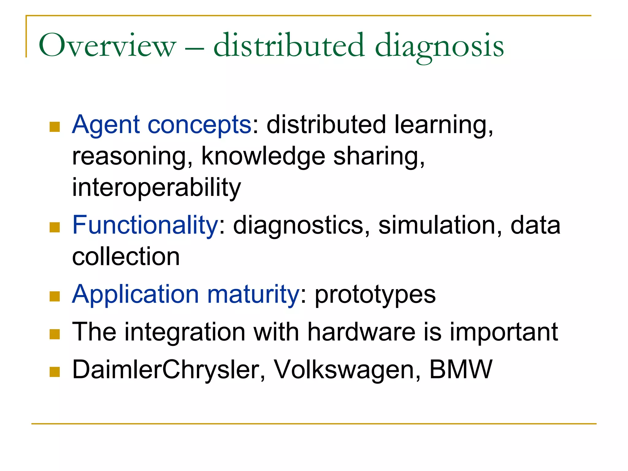 Overview – distributed diagnosis

  Agent concepts: distributed learning,
  reasoning, knowledge sharing,
  interoperability
  Functionality: diagnostics, simulation, data
  collection
  Application maturity: prototypes
  The integration with hardware is important
  DaimlerChrysler, Volkswagen, BMW
 