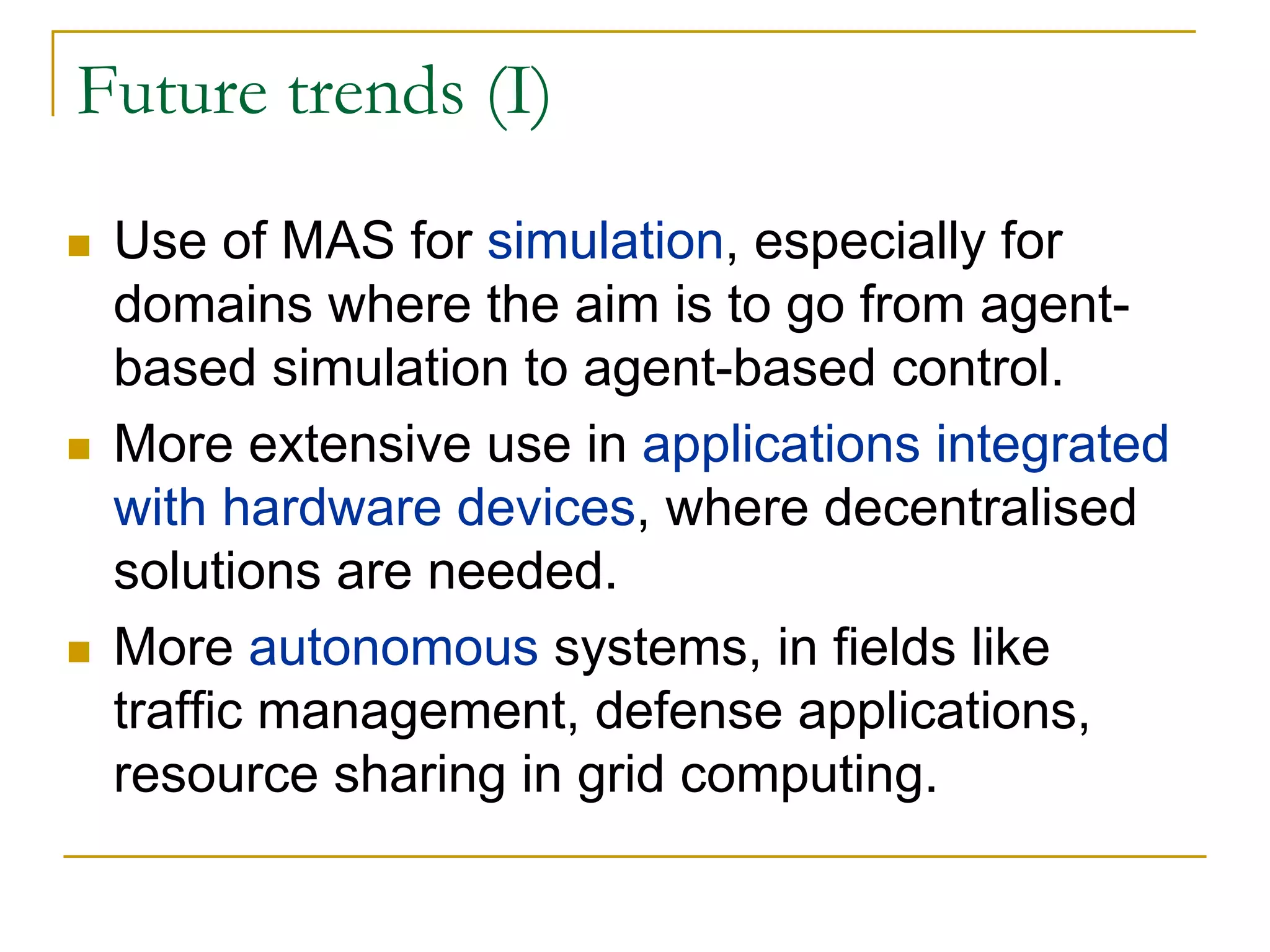 Future trends (I)
 Use of MAS for simulation, especially for
 domains where the aim is to go from agent-
 based simulation to agent-based control.
 More extensive use in applications integrated
 with hardware devices, where decentralised
 solutions are needed.
 More autonomous systems, in fields like
 traffic management, defense applications,
 resource sharing in grid computing.
 