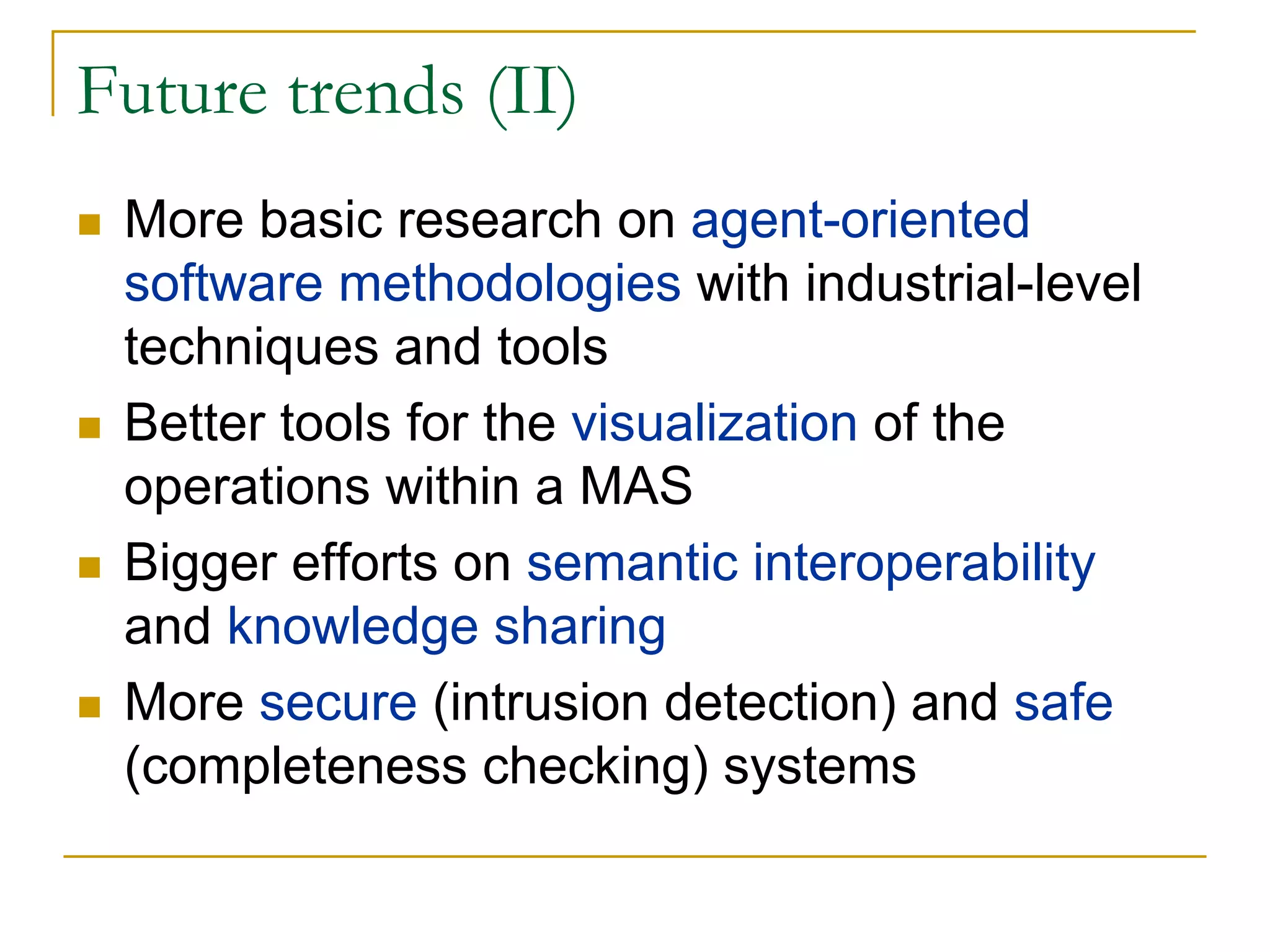 Future trends (II)
 More basic research on agent-oriented
 software methodologies with industrial-level
 techniques and tools
 Better tools for the visualization of the
 operations within a MAS
 Bigger efforts on semantic interoperability
 and knowledge sharing
 More secure (intrusion detection) and safe
 (completeness checking) systems
 