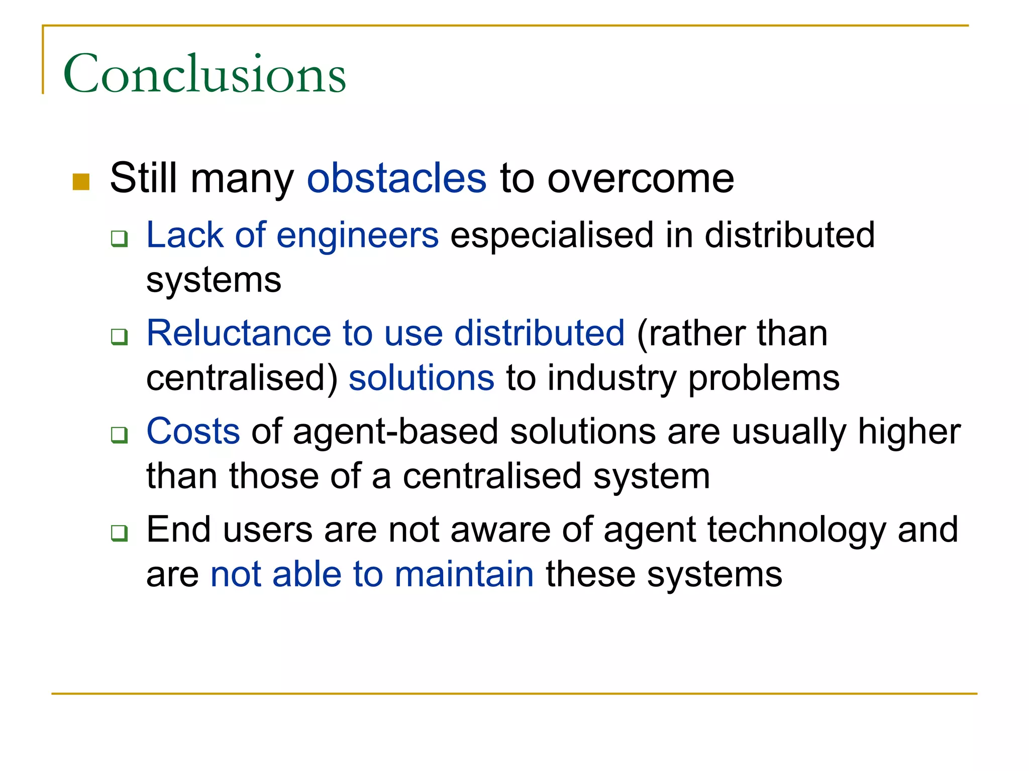 Conclusions
 Still many obstacles to overcome
   Lack of engineers especialised in distributed
   systems
   Reluctance to use distributed (rather than
   centralised) solutions to industry problems
   Costs of agent-based solutions are usually higher
   than those of a centralised system
   End users are not aware of agent technology and
   are not able to maintain these systems
 