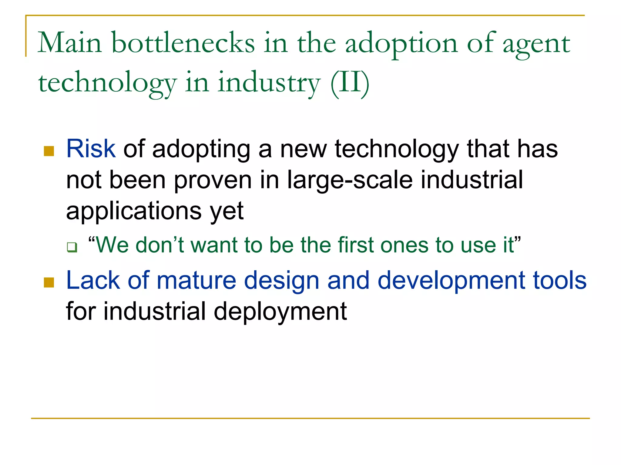 Main bottlenecks in the adoption of agent
technology in industry (II)

  Risk of adopting a new technology that has
  not been proven in large-scale industrial
  applications yet
   “We don’t want to be the first ones to use it”
  Lack of mature design and development tools
  for industrial deployment
 
