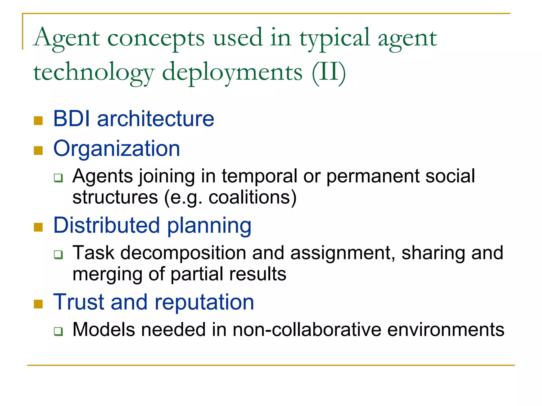 Agent concepts used in typical agent
technology deployments (II)
 BDI architecture
 Organization
   Agents joining in temporal or permanent social
   structures (e.g. coalitions)
 Distributed planning
   Task decomposition and assignment, sharing and
   merging of partial results
 Trust and reputation
   Models needed in non-collaborative environments
 