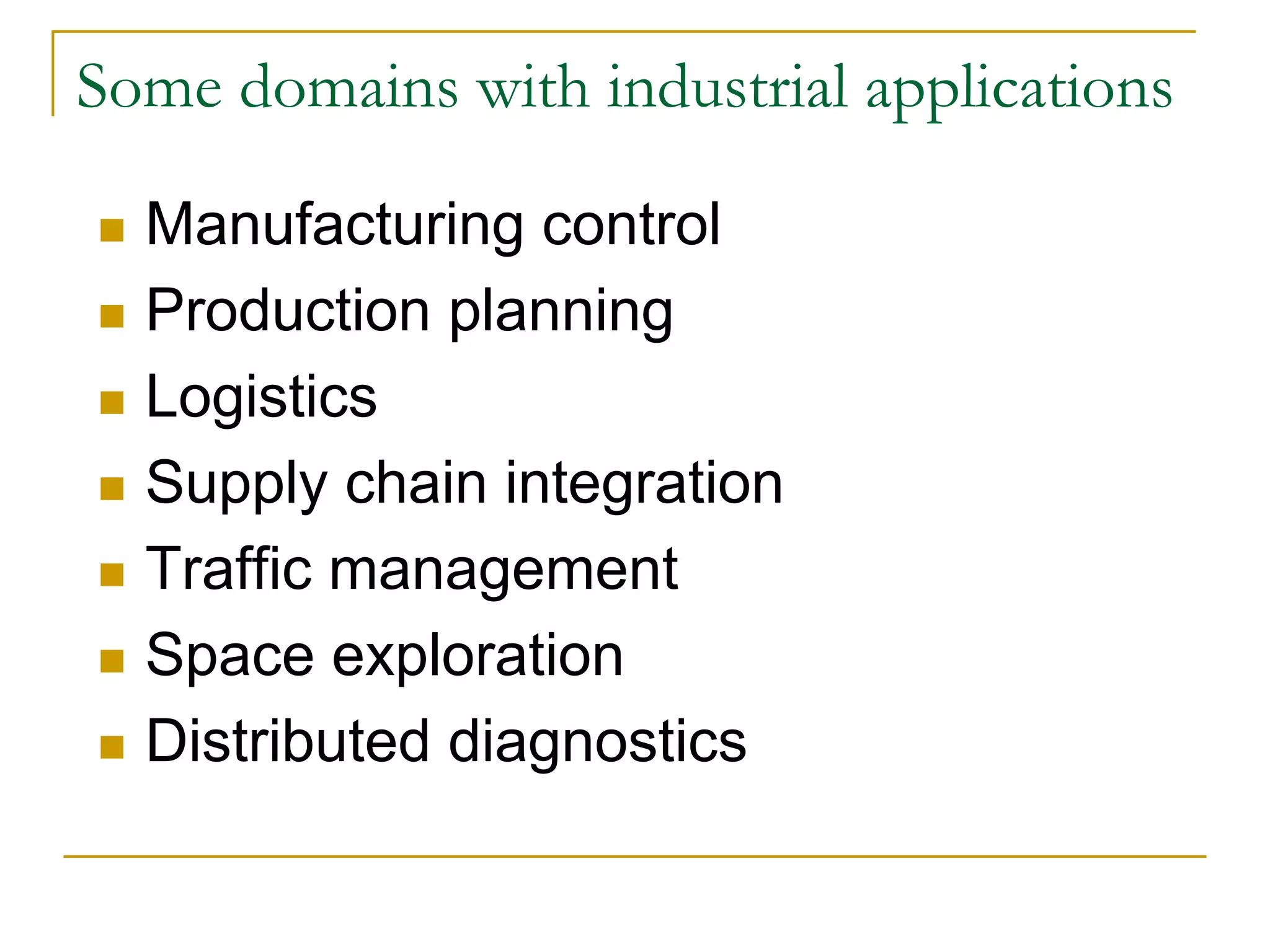 Some domains with industrial applications

  Manufacturing control
  Production planning
  Logistics
  Supply chain integration
  Traffic management
  Space exploration
  Distributed diagnostics
 