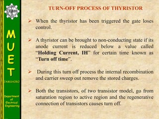 M
U
E
T
JAMSHORO
Department
of
Electrical
Engineering
TURN-OFF PROCESS OF THYRISTOR
 When the thyristor has been triggered the gate loses
control.
 A thyristor can be brought to non-conducting state if its
anode current is reduced below a value called
“Holding Current, IH” for certain time known as
“Turn off time”.
 During this turn off process the internal recombination
and carrier sweep out remove the stored charges.
 Both the transistors, of two transistor model, go from
saturation region to active region and the regenerative
connection of transistors causes turn off.
 