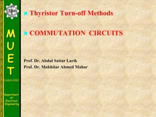 M
U
E
T
JAMSHORO
Department
of
Electrical
Engineering
 Thyristor Turn-off Methods
 COMMUTATION CIRCUITS
Prof. Dr. Abdul Sattar Larik
Prof. Dr. Mukhtiar Ahmed Mahar
 