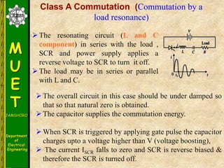M
U
E
T
JAMSHORO
Department
of
Electrical
Engineering
Class A Commutation (Commutation by a
load resonance)
The overall circuit in this case should be under damped so
that so that natural zero is obtained.
The capacitor supplies the commutation energy.
When SCR is triggered by applying gate pulse the capacitor
charges upto a voltage higher than V (voltage boosting),
 The current ISCR falls to zero and SCR is reverse biased &
therefore the SCR is turned off.
The resonating circuit (L and C
component) in series with the load ,
SCR and power supply applies a
reverse voltage to SCR to turn it off.
The load may be in series or parallel
with L and C.
 
