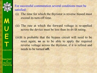 M
U
E
T
JAMSHORO
Department
of
Electrical
Engineering
(i) The time for which the thyristor is reverse biased must
exceed its turn-off time.
(ii) The rate at which the forward voltage is re-applied
across the device must be less than its dv/dt rating.
(iii)It is probable that the bypass circuit will need to be
reset again, so as to be able to apply the required
reverse voltage across the thyristor, if it is refired and
needs to be turned off.
For successful commutation several conditions must be
satisfied:
 