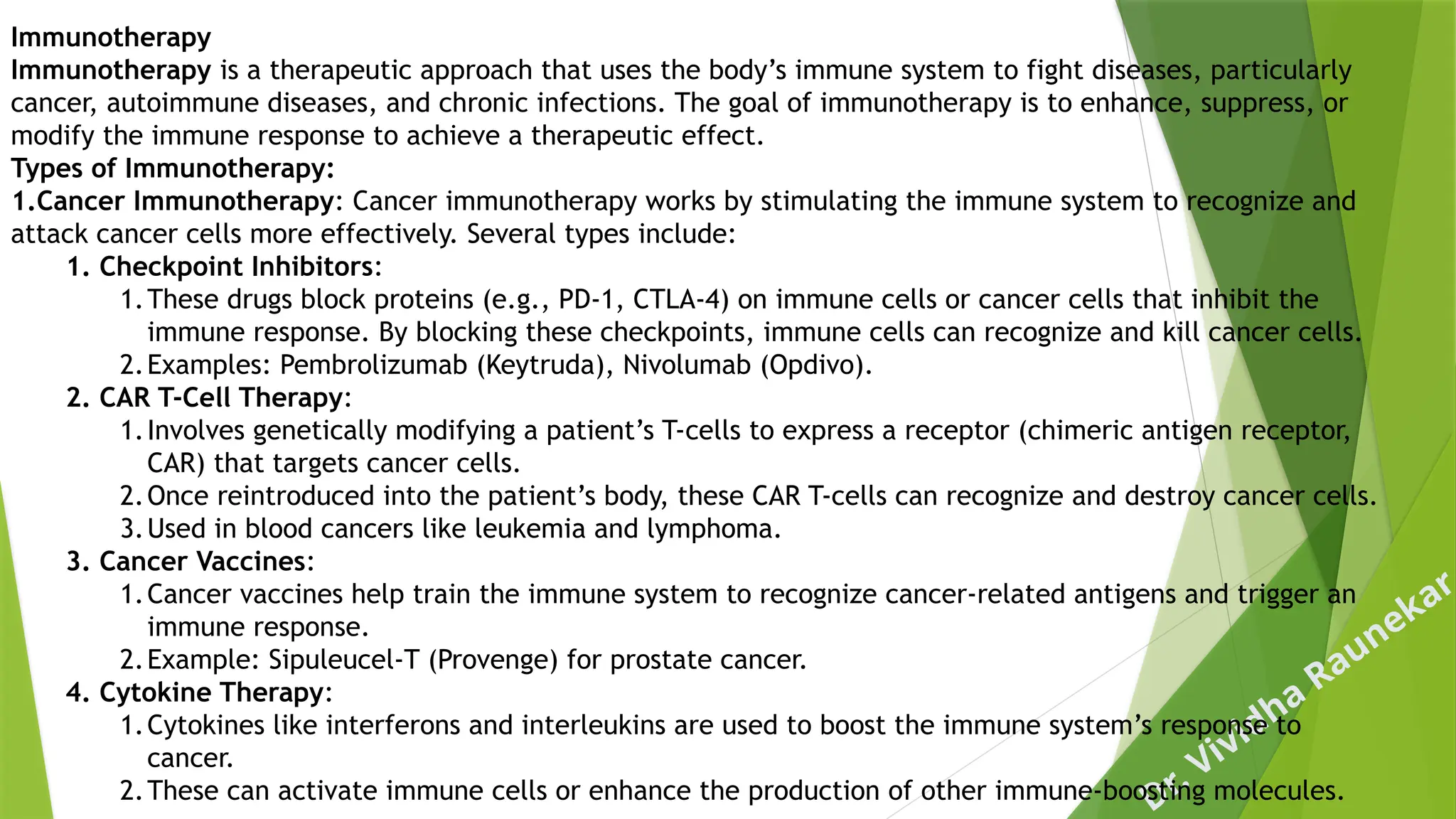 Dr. Vividha
Raunekar
Immunotherapy
Immunotherapy is a therapeutic approach that uses the body’s immune system to fight diseases, particularly
cancer, autoimmune diseases, and chronic infections. The goal of immunotherapy is to enhance, suppress, or
modify the immune response to achieve a therapeutic effect.
Types of Immunotherapy:
1.Cancer Immunotherapy: Cancer immunotherapy works by stimulating the immune system to recognize and
attack cancer cells more effectively. Several types include:
1. Checkpoint Inhibitors:
1.These drugs block proteins (e.g., PD-1, CTLA-4) on immune cells or cancer cells that inhibit the
immune response. By blocking these checkpoints, immune cells can recognize and kill cancer cells.
2.Examples: Pembrolizumab (Keytruda), Nivolumab (Opdivo).
2. CAR T-Cell Therapy:
1.Involves genetically modifying a patient’s T-cells to express a receptor (chimeric antigen receptor,
CAR) that targets cancer cells.
2.Once reintroduced into the patient’s body, these CAR T-cells can recognize and destroy cancer cells.
3.Used in blood cancers like leukemia and lymphoma.
3. Cancer Vaccines:
1.Cancer vaccines help train the immune system to recognize cancer-related antigens and trigger an
immune response.
2.Example: Sipuleucel-T (Provenge) for prostate cancer.
4. Cytokine Therapy:
1.Cytokines like interferons and interleukins are used to boost the immune system’s response to
cancer.
2.These can activate immune cells or enhance the production of other immune-boosting molecules.
 