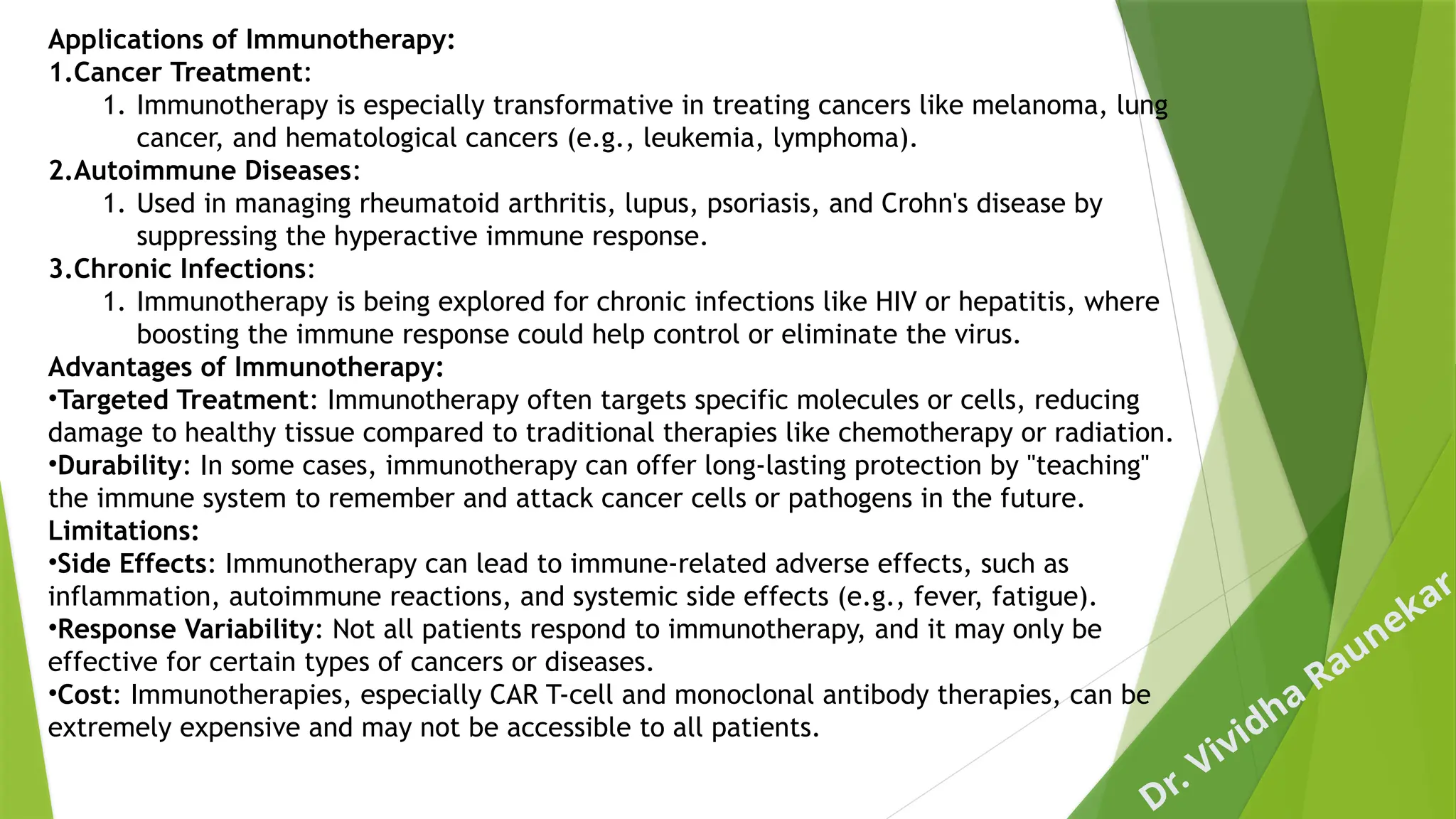Dr. Vividha
Raunekar
Applications of Immunotherapy:
1.Cancer Treatment:
1. Immunotherapy is especially transformative in treating cancers like melanoma, lung
cancer, and hematological cancers (e.g., leukemia, lymphoma).
2.Autoimmune Diseases:
1. Used in managing rheumatoid arthritis, lupus, psoriasis, and Crohn's disease by
suppressing the hyperactive immune response.
3.Chronic Infections:
1. Immunotherapy is being explored for chronic infections like HIV or hepatitis, where
boosting the immune response could help control or eliminate the virus.
Advantages of Immunotherapy:
•Targeted Treatment: Immunotherapy often targets specific molecules or cells, reducing
damage to healthy tissue compared to traditional therapies like chemotherapy or radiation.
•Durability: In some cases, immunotherapy can offer long-lasting protection by "teaching"
the immune system to remember and attack cancer cells or pathogens in the future.
Limitations:
•Side Effects: Immunotherapy can lead to immune-related adverse effects, such as
inflammation, autoimmune reactions, and systemic side effects (e.g., fever, fatigue).
•Response Variability: Not all patients respond to immunotherapy, and it may only be
effective for certain types of cancers or diseases.
•Cost: Immunotherapies, especially CAR T-cell and monoclonal antibody therapies, can be
extremely expensive and may not be accessible to all patients.
 