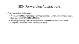 SDN Forwarding Abstractions
• Programmable data plane
• “Forwarding Metamorphosis: Fast Programmable Match-Action Processing in
Hardware for SDN”, SIGCOMM’2013.
• “P4: Programming Protocol-Independent Packet Processors”, SIGCOMM
Computer Communications Review, July 2014.
 