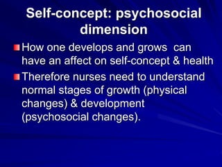 Self-concept: psychosocial
dimension
How one develops and grows can
have an affect on self-concept & health
Therefore nurses need to understand
normal stages of growth (physical
changes) & development
(psychosocial changes).
 