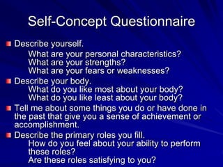 Self-Concept Questionnaire
Describe yourself.
What are your personal characteristics?
What are your strengths?
What are your fears or weaknesses?
Describe your body.
What do you like most about your body?
What do you like least about your body?
Tell me about some things you do or have done in
the past that give you a sense of achievement or
accomplishment.
Describe the primary roles you fill.
How do you feel about your ability to perform
these roles?
Are these roles satisfying to you?
 