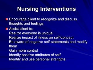 Nursing Interventions
Encourage client to recognize and discuss
thoughts and feelings
Assist client to:
Realize everyone is unique
Realize impact of illness on self-concept
Be aware of negative self-statements and modify
them
Gain more control
Identify positive attributes of self
Identify and use personal strengths
 