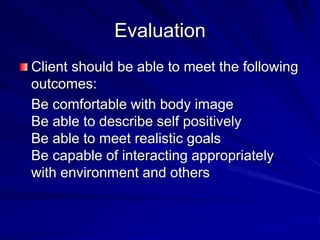 Evaluation
Client should be able to meet the following
outcomes:
Be comfortable with body image
Be able to describe self positively
Be able to meet realistic goals
Be capable of interacting appropriately
with environment and others
 