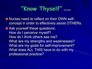 “Know Thyself” Socrates
Nurses need to reflect on their OWN self-
concept in order to effectively assist OTHERs.
Ask yourself these questions:
How do I perceive myself?
How do I think others see me?
What are my strengths and weaknesses?
What are my goals for self-improvement?
What does ALL THIS have to do with my
professional practice?
 