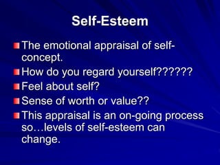 Self-Esteem
The emotional appraisal of self-
concept.
How do you regard yourself??????
Feel about self?
Sense of worth or value??
This appraisal is an on-going process
so…levels of self-esteem can
change.
 