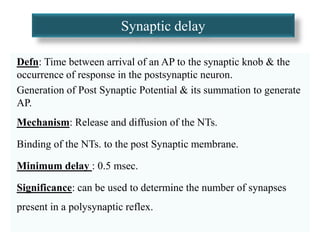Synaptic delay
Defn: Time between arrival of an AP to the synaptic knob & the
occurrence of response in the postsynaptic neuron.
Generation of Post Synaptic Potential & its summation to generate
AP.
Mechanism: Release and diffusion of the NTs.
Binding of the NTs. to the post Synaptic membrane.
Minimum delay : 0.5 msec.
Significance: can be used to determine the number of synapses
present in a polysynaptic reflex.
 