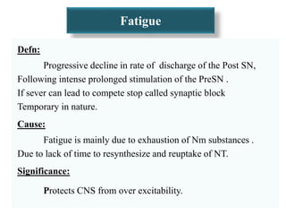 Fatigue
Defn:
Progressive decline in rate of discharge of the Post SN,
Following intense prolonged stimulation of the PreSN .
If sever can lead to compete stop called synaptic block
Temporary in nature.
Cause:
Fatigue is mainly due to exhaustion of Nm substances .
Due to lack of time to resynthesize and reuptake of NT.
Significance:
Protects CNS from over excitability.
 