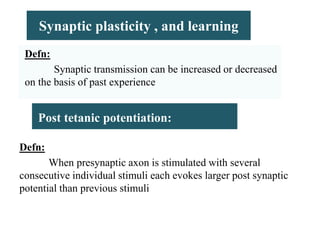 Synaptic plasticity , and learning
Defn:
Synaptic transmission can be increased or decreased
on the basis of past experience
Defn:
When presynaptic axon is stimulated with several
consecutive individual stimuli each evokes larger post synaptic
potential than previous stimuli
Post tetanic potentiation:
 