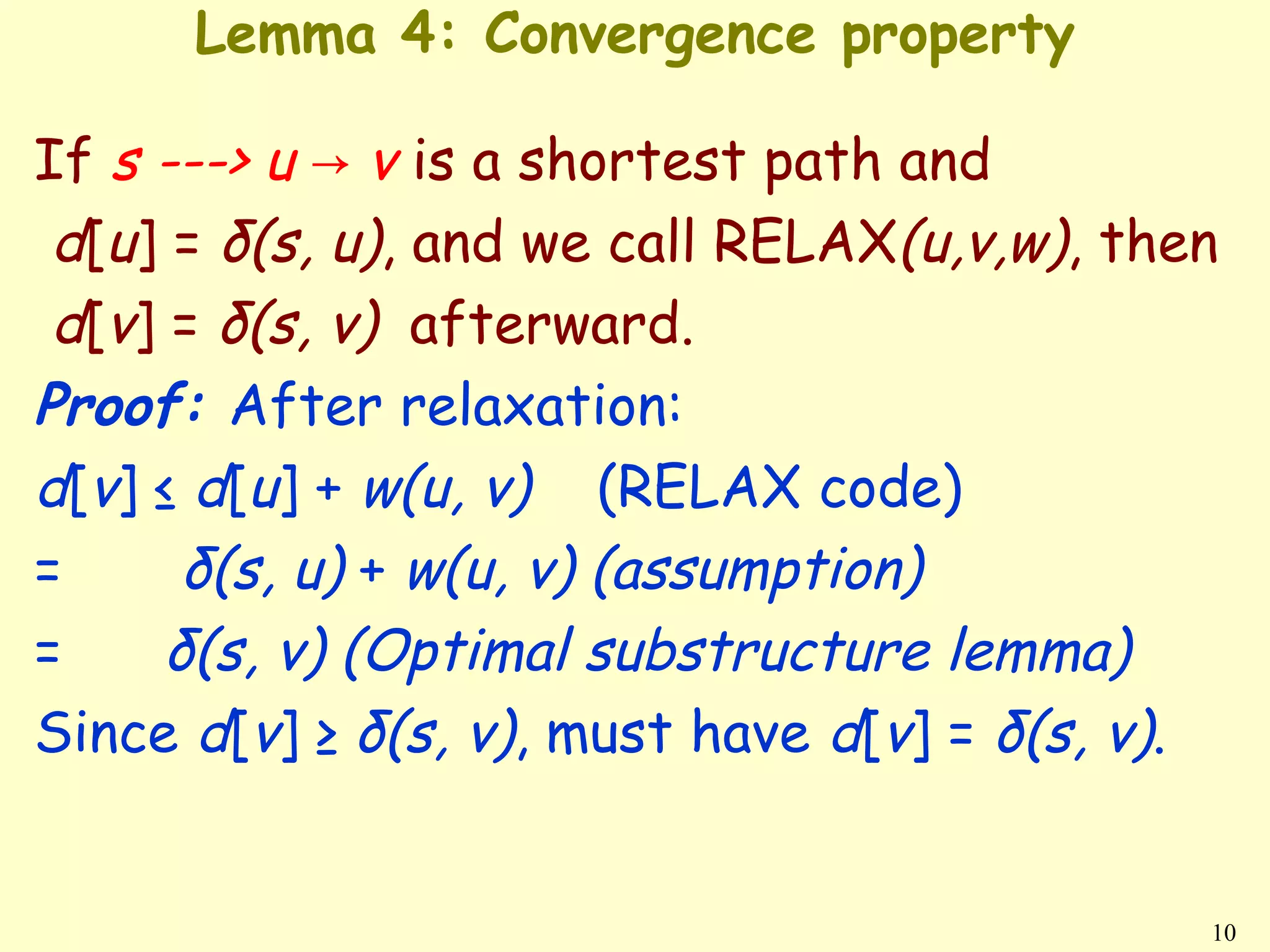 Lemma 4: Convergence property

If s ---> u → v is a shortest path and
 d[u] = δ(s, u), and we call RELAX(u,v,w), then
 d[v] = δ(s, v) afterward.
Proof: After relaxation:
d[v] ≤ d[u] + w(u, v) (RELAX code)
=      δ(s, u) + w(u, v) (assumption)
=     δ(s, v) (Optimal substructure lemma)
Since d[v] ≥ δ(s, v), must have d[v] = δ(s, v).


                                              10
 