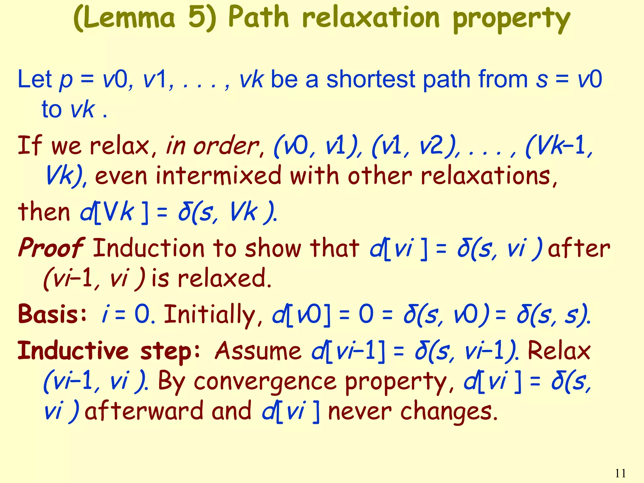 (Lemma 5) Path relaxation property

Let p = v0, v1, . . . , vk be a shortest path from s = v0
  to vk .
If we relax, in order, (v0, v1), (v1, v2), . . . , (Vk−1,
  Vk), even intermixed with other relaxations,
then d[Vk ] = δ(s, Vk ).
Proof Induction to show that d[vi ] = δ(s, vi ) after
  (vi−1, vi ) is relaxed.
Basis: i = 0. Initially, d[v0] = 0 = δ(s, v0) = δ(s, s).
Inductive step: Assume d[vi−1] = δ(s, vi−1). Relax
  (vi−1, vi ). By convergence property, d[vi ] = δ(s,
  vi ) afterward and d[vi ] never changes.

                                                            11
 
