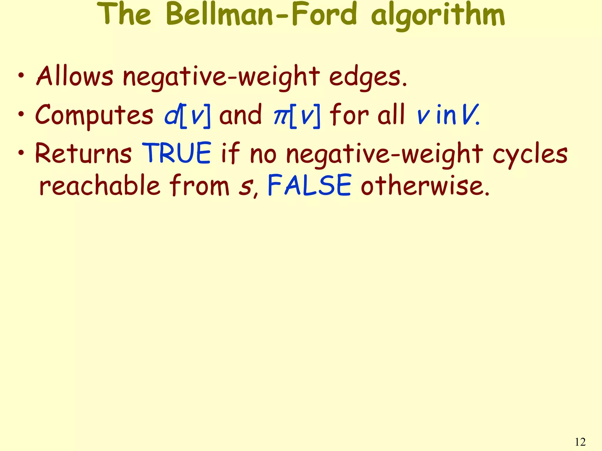 The Bellman-Ford algorithm

• Allows negative-weight edges.
• Computes d[v] and π[v] for all v inV.
• Returns TRUE if no negative-weight cycles
  reachable from s, FALSE otherwise.




                                              12
 