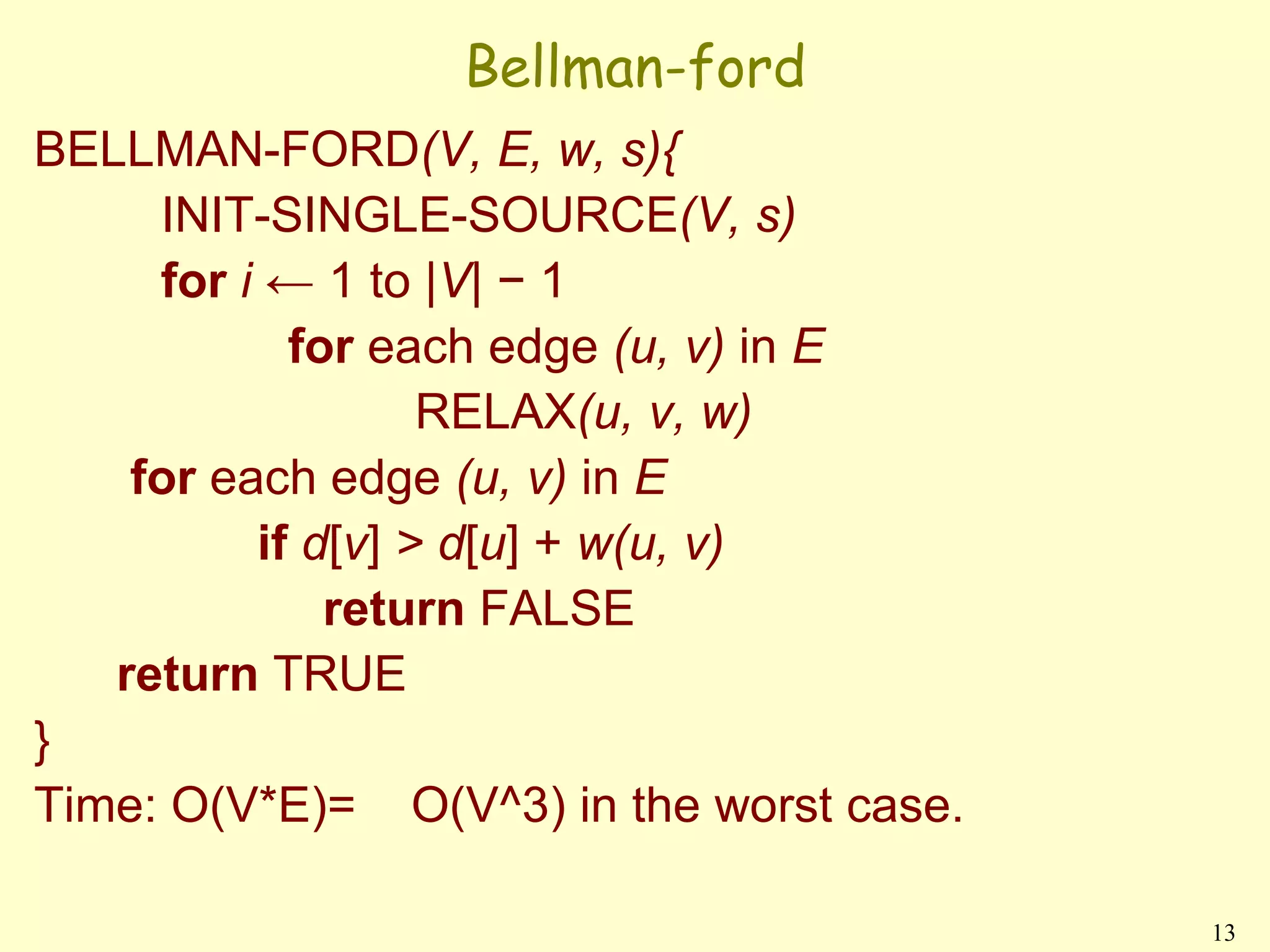 Bellman-ford
BELLMAN-FORD(V, E, w, s){
     INIT-SINGLE-SOURCE(V, s)
     for i ← 1 to |V| − 1
            for each edge (u, v) in E
                   RELAX(u, v, w)
    for each edge (u, v) in E
          if d[v] > d[u] + w(u, v)
              return FALSE
   return TRUE
}
Time: O(V*E)= O(V^3) in the worst case.

                                          13
 