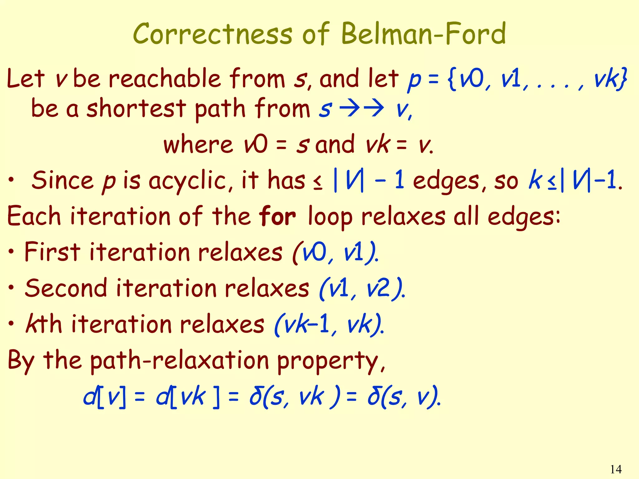 Correctness of Belman-Ford
Let v be reachable from s, and let p = {v0, v1, . . . , vk}
   be a shortest path from s  v,
               where v0 = s and vk = v.
• Since p is acyclic, it has ≤ |V| − 1 edges, so k ≤|V|−1.
Each iteration of the for loop relaxes all edges:
• First iteration relaxes (v0, v1).
• Second iteration relaxes (v1, v2).
• kth iteration relaxes (vk−1, vk).
By the path-relaxation property,
       d[v] = d[vk ] = δ(s, vk ) = δ(s, v).

                                                         14
 