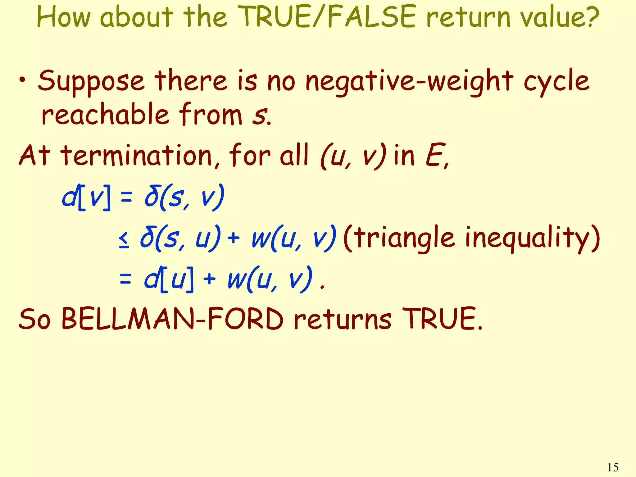 How about the TRUE/FALSE return value?

• Suppose there is no negative-weight cycle
  reachable from s.
At termination, for all (u, v) in E,
   d[v] = δ(s, v)
        ≤ δ(s, u) + w(u, v) (triangle inequality)
        = d[u] + w(u, v) .
So BELLMAN-FORD returns TRUE.




                                                    15
 
