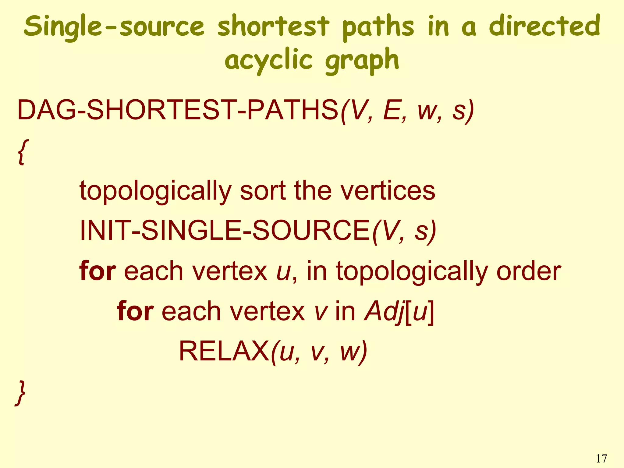 Single-source shortest paths in a directed
               acyclic graph
DAG-SHORTEST-PATHS(V, E, w, s)
{
   topologically sort the vertices
   INIT-SINGLE-SOURCE(V, s)
   for each vertex u, in topologically order
      for each vertex v in Adj[u]
           RELAX(u, v, w)
}

                                               17
 