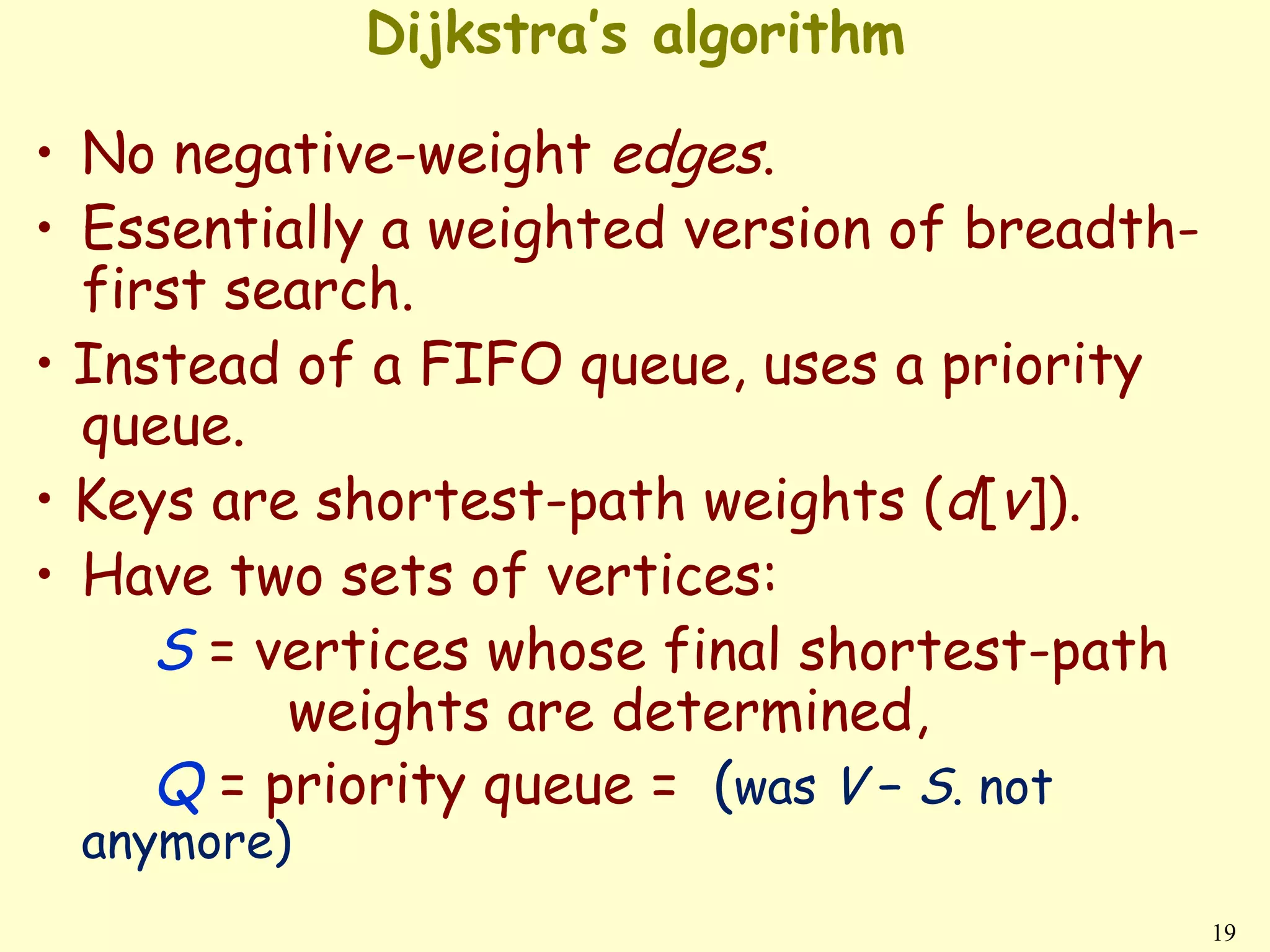 Dijkstra’s algorithm

• No negative-weight edges.
• Essentially a weighted version of breadth-
  first search.
• Instead of a FIFO queue, uses a priority
  queue.
• Keys are shortest-path weights (d[v]).
• Have two sets of vertices:
     S = vertices whose final shortest-path
          weights are determined,
     Q = priority queue = (was V − S. not
 anymore)
                                               19
 