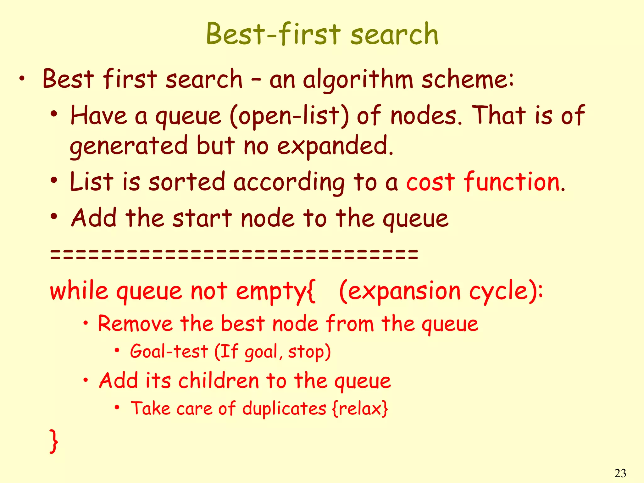 Best-first search
• Best first search – an algorithm scheme:
   • Have a queue (open-list) of nodes. That is of
     generated but no expanded.
   • List is sorted according to a cost function.
   • Add the start node to the queue
   =============================
   while queue not empty{ (expansion cycle):
      • Remove the best node from the queue
         • Goal-test (If goal, stop)
      • Add its children to the queue
         • Take care of duplicates {relax}

  }
                                                     23
 
