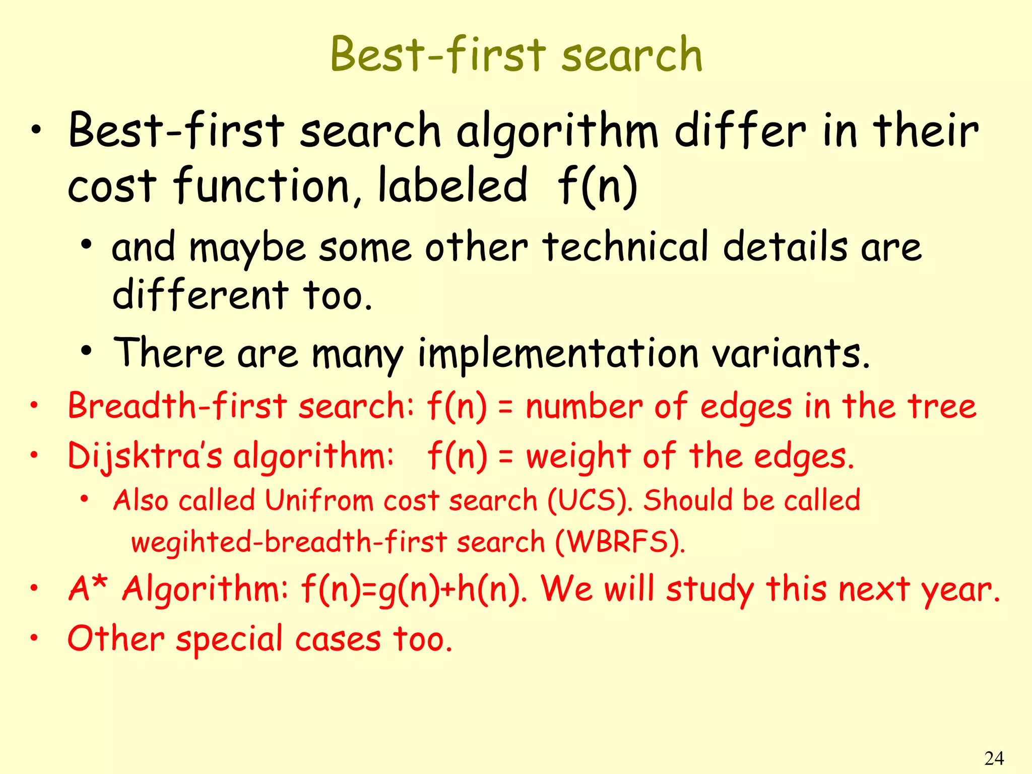 Best-first search
• Best-first search algorithm differ in their
  cost function, labeled f(n)
   • and maybe some other technical details are
     different too.
   • There are many implementation variants.
• Breadth-first search: f(n) = number of edges in the tree
• Dijsktra’s algorithm: f(n) = weight of the edges.
   • Also called Unifrom cost search (UCS). Should be called
      wegihted-breadth-first search (WBRFS).
• A* Algorithm: f(n)=g(n)+h(n). We will study this next year.
• Other special cases too.


                                                               24
 
