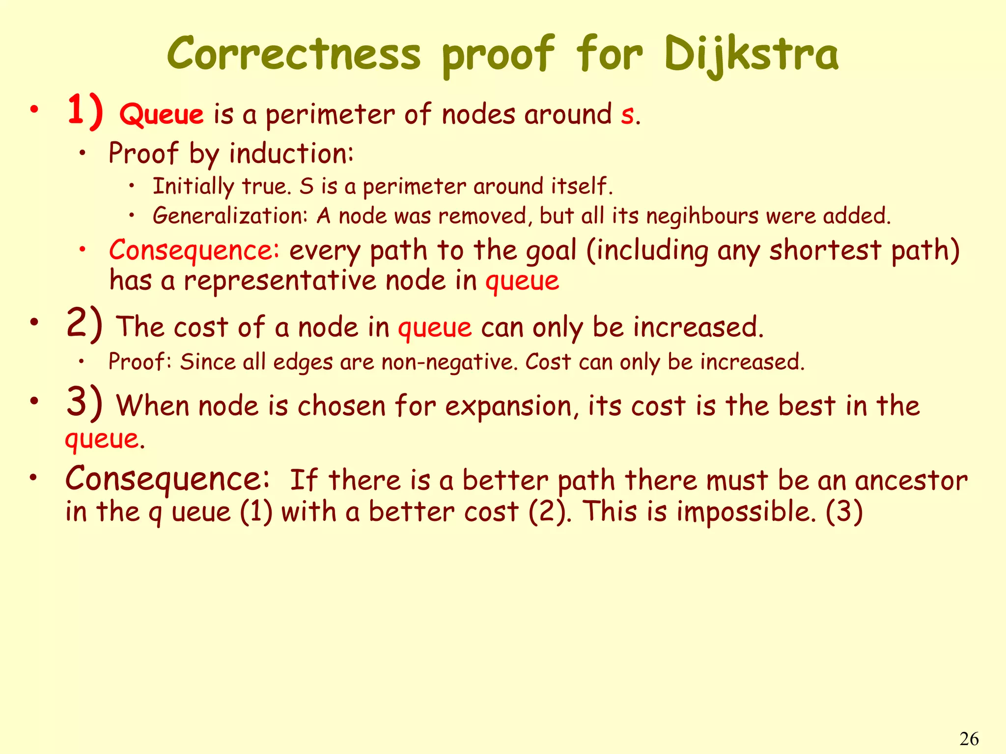 Correctness proof for Dijkstra
• 1)  Queue is a perimeter of nodes around s.
   • Proof by induction:
        • Initially true. S is a perimeter around itself.
        • Generalization: A node was removed, but all its negihbours were added.
   • Consequence: every path to the goal (including any shortest path)
     has a representative node in queue
• 2) The cost of a node in queue can only be increased.
   •   Proof: Since all edges are non-negative. Cost can only be increased.

• 3) When node is chosen for expansion, its cost is the best in the
  queue.
• Consequence: If there is a better path there must be an ancestor
  in the q ueue (1) with a better cost (2). This is impossible. (3)




                                                                                   26
 