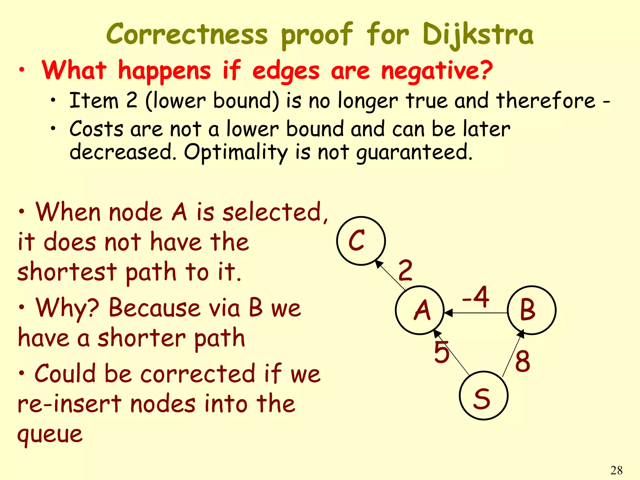 Correctness proof for Dijkstra
• What happens if edges are negative?
  • Item 2 (lower bound) is no longer true and therefore -
  • Costs are not a lower bound and can be later
    decreased. Optimality is not guaranteed.

• When node A is selected,
it does not have the       C
shortest path to it.                2
• Why? Because via B we              A -4 B
have a shorter path
                                      5   8
• Could be corrected if we
re-insert nodes into the                    S
queue
                                                         28
 