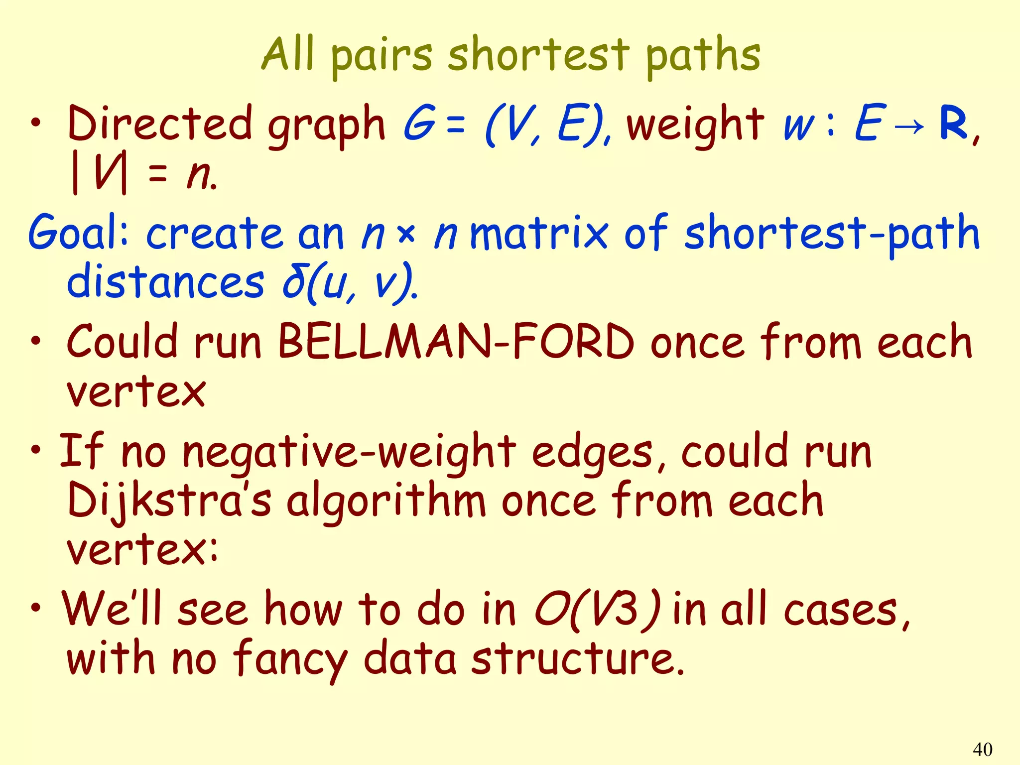 All pairs shortest paths
• Directed graph G = (V, E), weight w : E → R,
  |V | = n .
Goal: create an n × n matrix of shortest-path
  distances δ(u, v).
• Could run BELLMAN-FORD once from each
  vertex
• If no negative-weight edges, could run
  Dijkstra’s algorithm once from each
  vertex:
• We’ll see how to do in O(V3) in all cases,
  with no fancy data structure.
                                             40
 