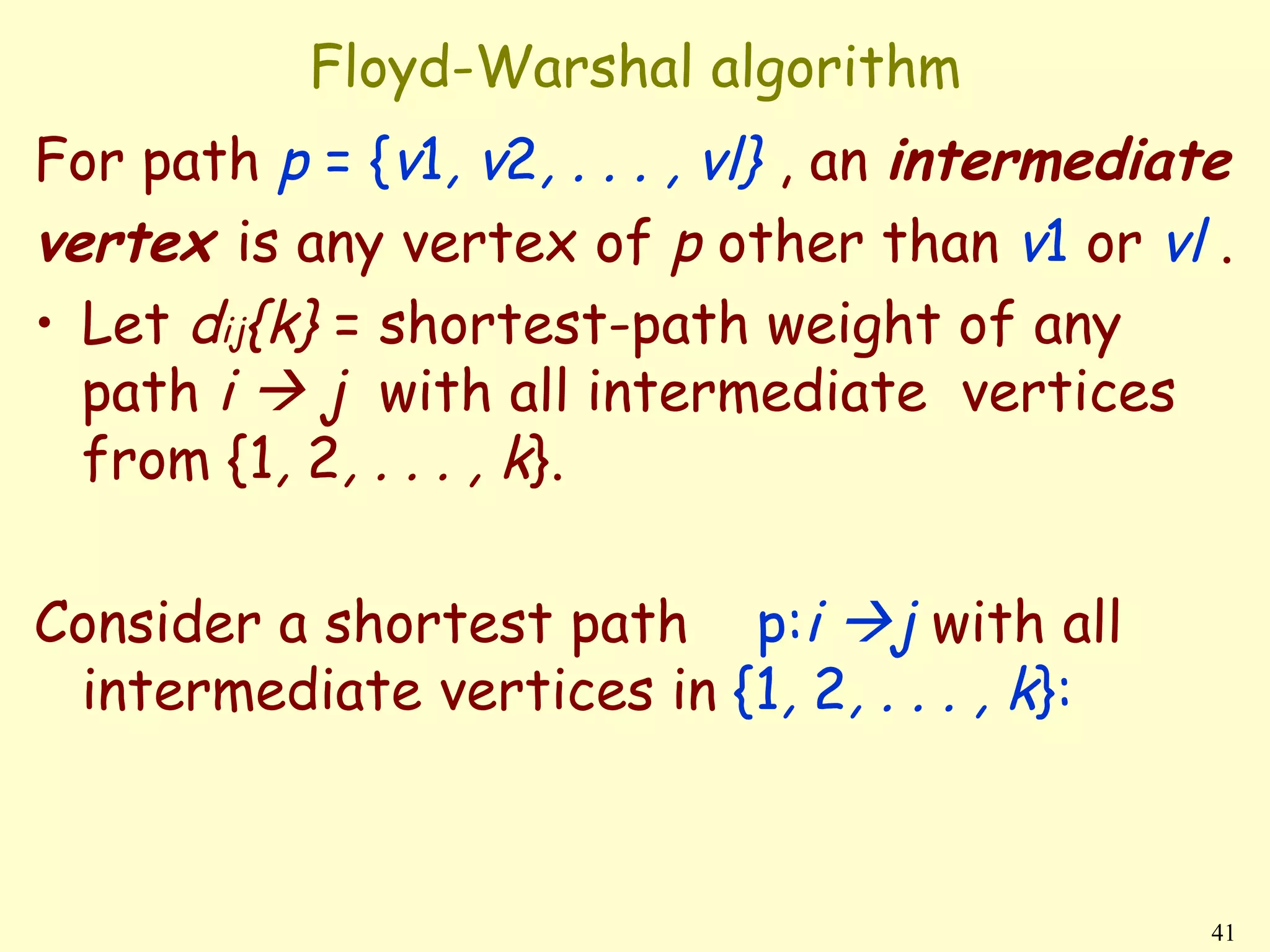 Floyd-Warshal algorithm
For path p = {v1, v2, . . . , vl} , an intermediate
vertex is any vertex of p other than v1 or vl .
• Let dij{k} = shortest-path weight of any
  path i  j with all intermediate vertices
  from {1, 2, . . . , k}.

Consider a shortest path p:i j with all
 intermediate vertices in {1, 2, . . . , k}:



                                                  41
 