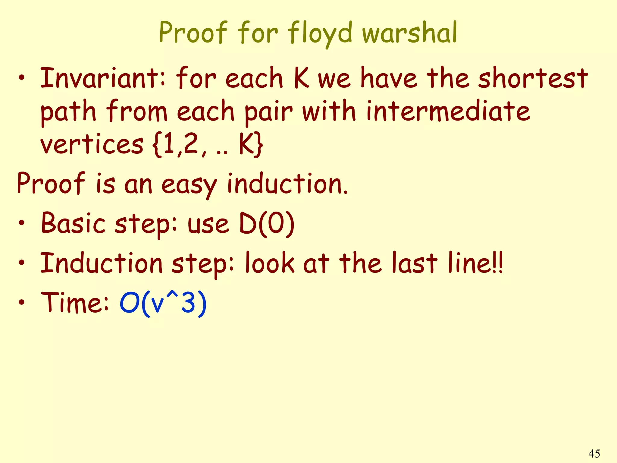 Proof for floyd warshal
• Invariant: for each K we have the shortest
  path from each pair with intermediate
  vertices {1,2, .. K}
Proof is an easy induction.
• Basic step: use D(0)
• Induction step: look at the last line!!
• Time: O(v^3)




                                           45
 