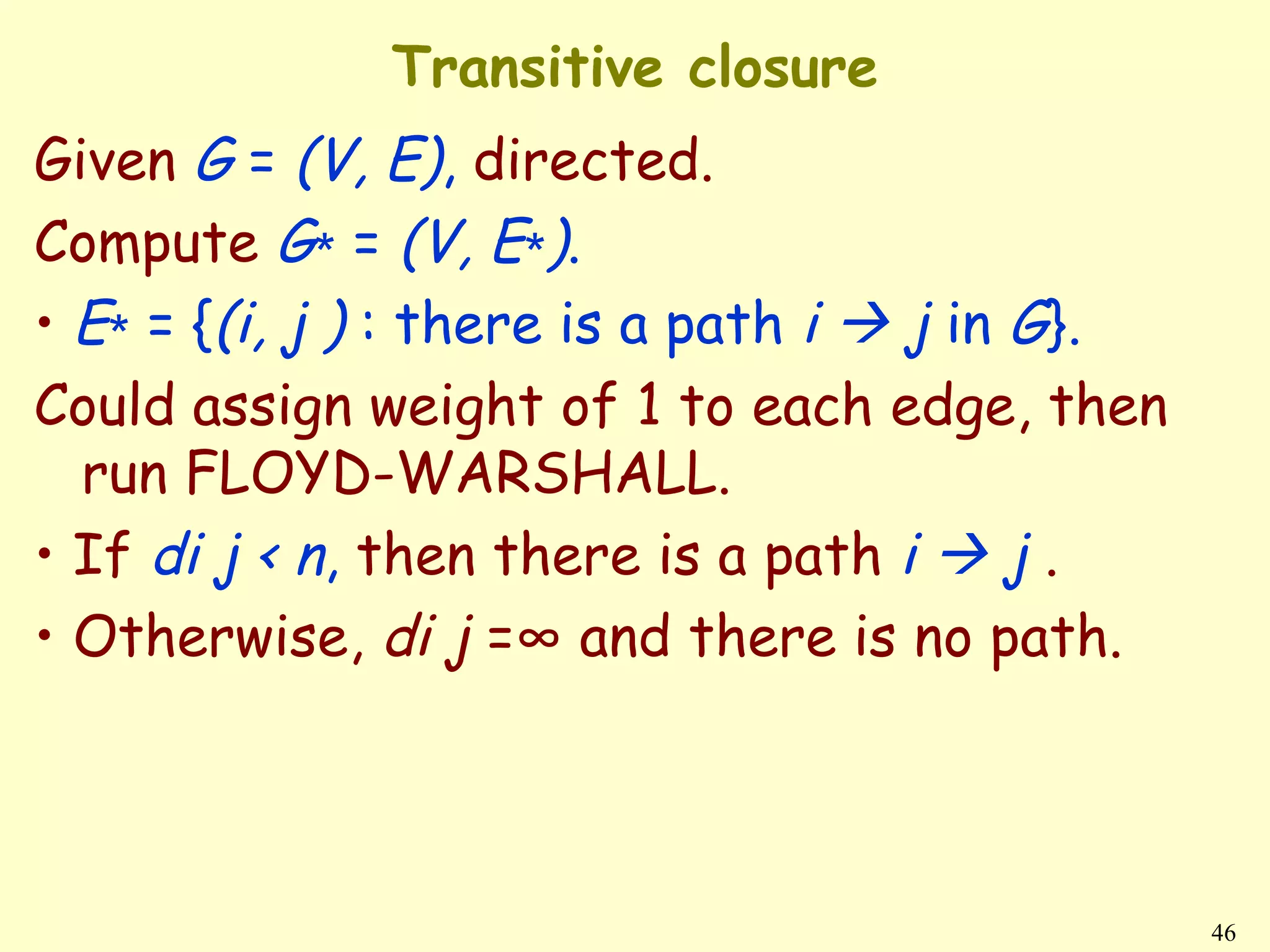 Transitive closure
Given G = (V, E), directed.
Compute G∗ = (V, E∗).
• E∗ = {(i, j ) : there is a path i  j in G}.
Could assign weight of 1 to each edge, then
  run FLOYD-WARSHALL.
• If di j < n, then there is a path i  j .
• Otherwise, di j =∞ and there is no path.




                                                 46
 