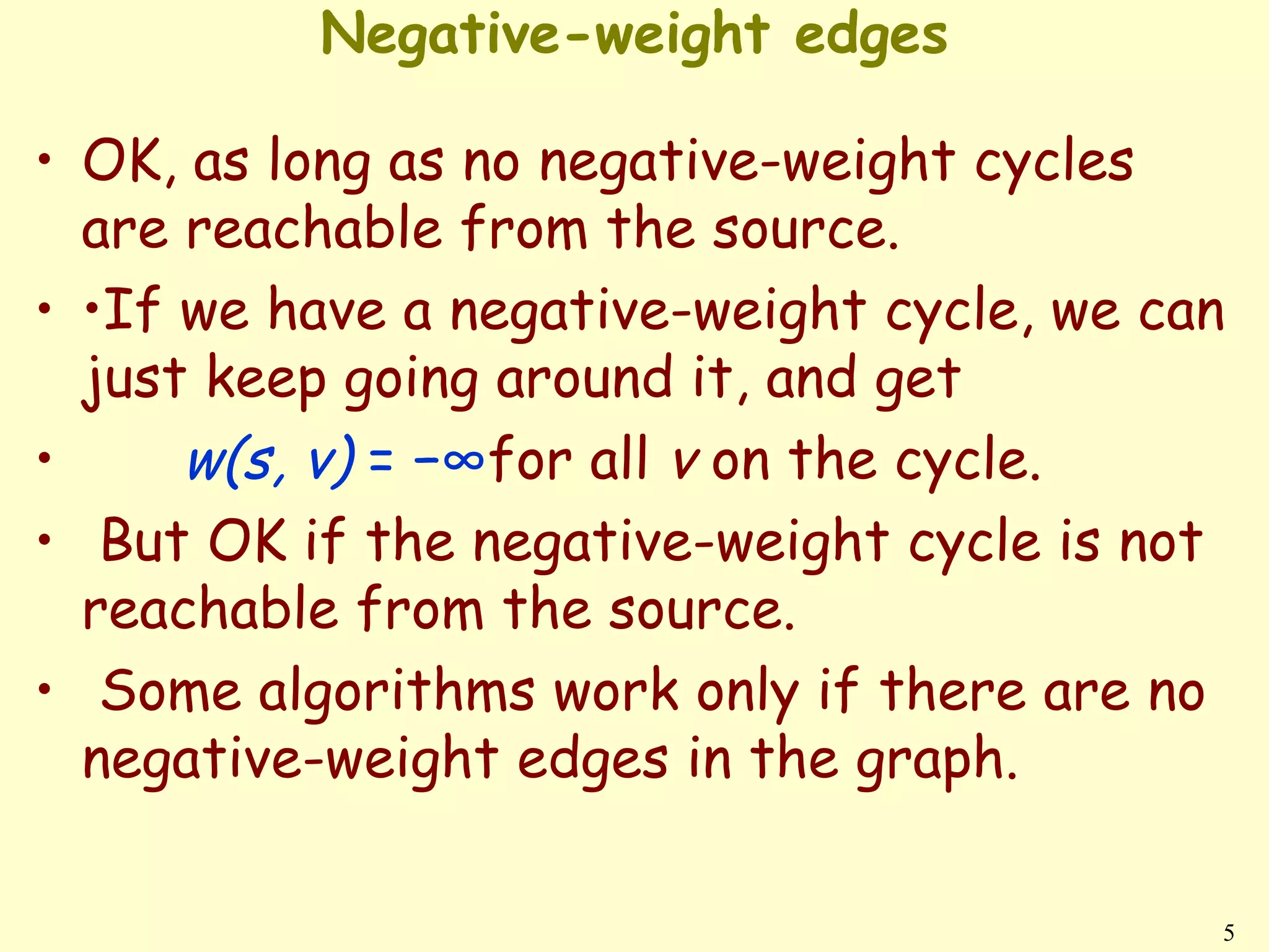 Negative-weight edges

• OK, as long as no negative-weight cycles
  are reachable from the source.
• •If we have a negative-weight cycle, we can
  just keep going around it, and get
•     w(s, v) = −∞for all v on the cycle.
• But OK if the negative-weight cycle is not
  reachable from the source.
• Some algorithms work only if there are no
  negative-weight edges in the graph.

                                            5
 