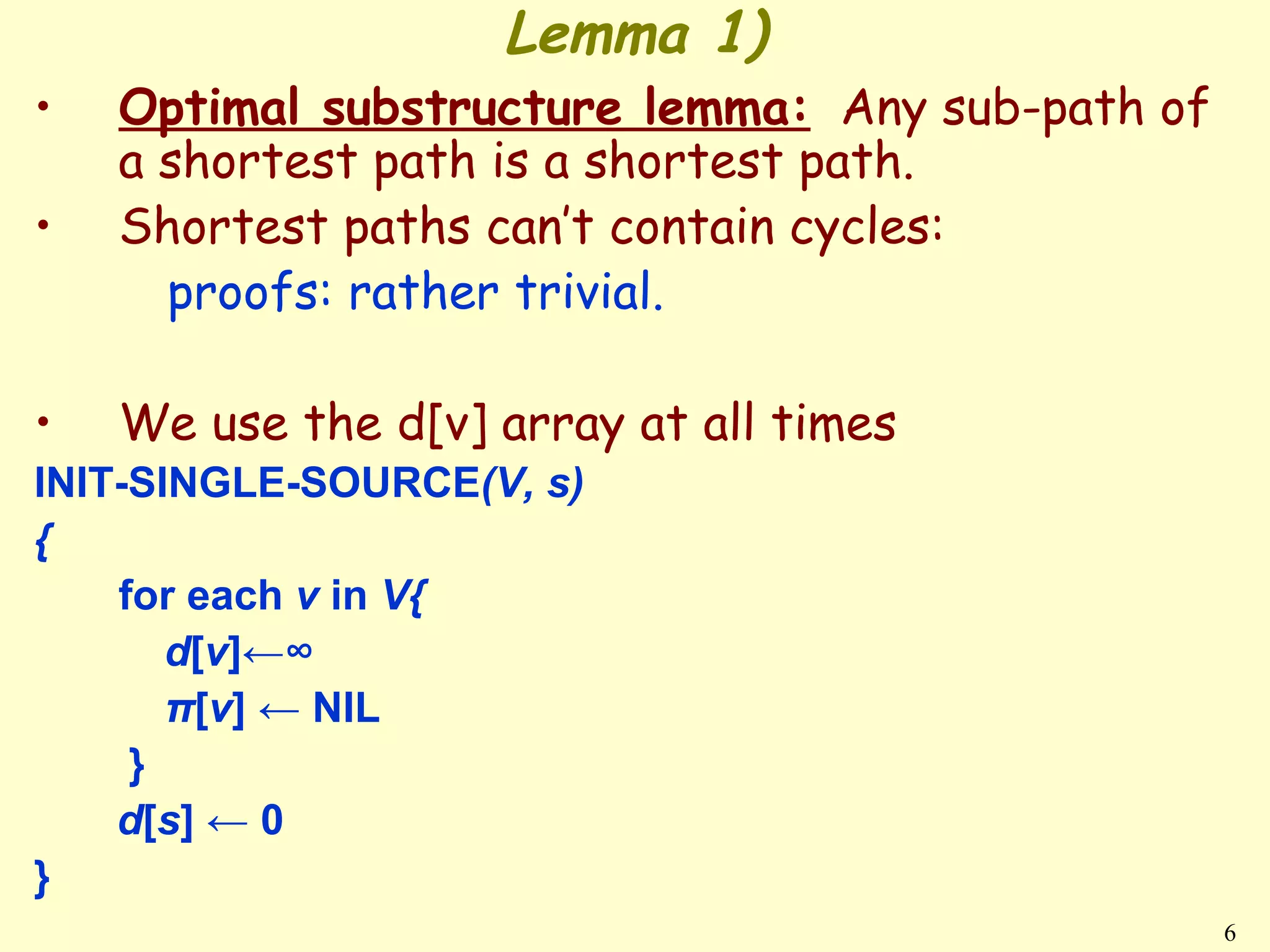 Lemma 1)
•   Optimal substructure lemma: Any sub-path of
    a shortest path is a shortest path.
•   Shortest paths can’t contain cycles:
      proofs: rather trivial.

•   We use the d[v] array at all times
INIT-SINGLE-SOURCE(V, s)
{
    for each v in V{
       d[v]←∞
       π[v] ← NIL
     }
    d[s] ← 0
}
                                                  6
 