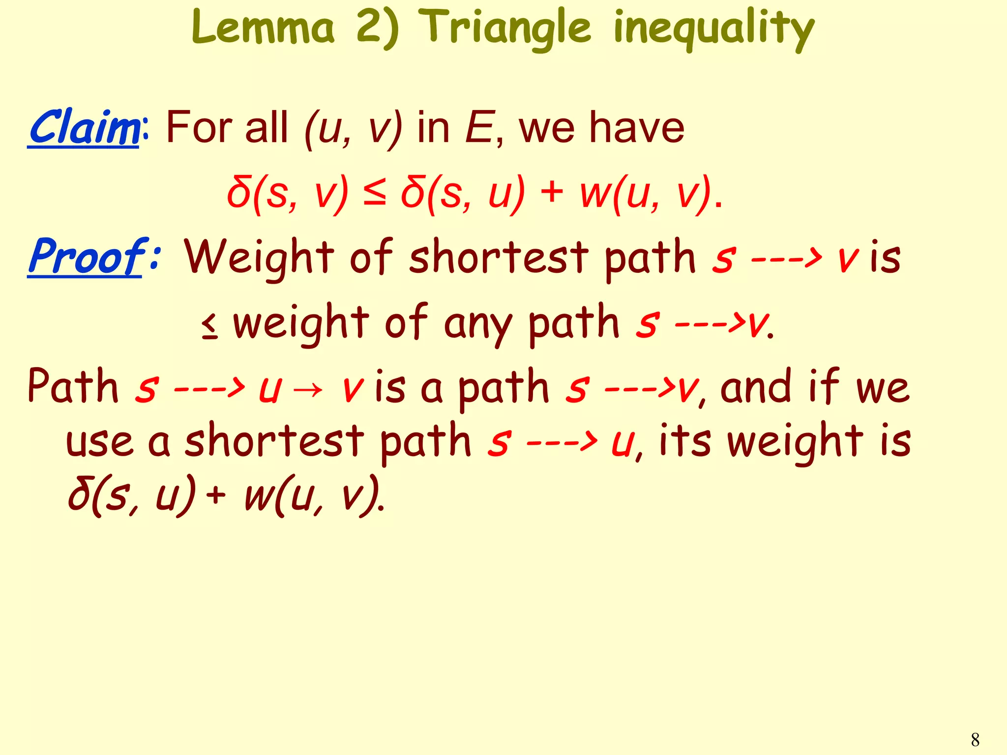 Lemma 2) Triangle inequality

Claim: For all (u, v) in E, we have
            δ(s, v) ≤ δ(s, u) + w(u, v).
Proof: Weight of shortest path s ---> v is
          ≤ weight of any path s --->v.
Path s ---> u → v is a path s --->v, and if we
  use a shortest path s ---> u, its weight is
  δ(s, u) + w(u, v).




                                                 8
 