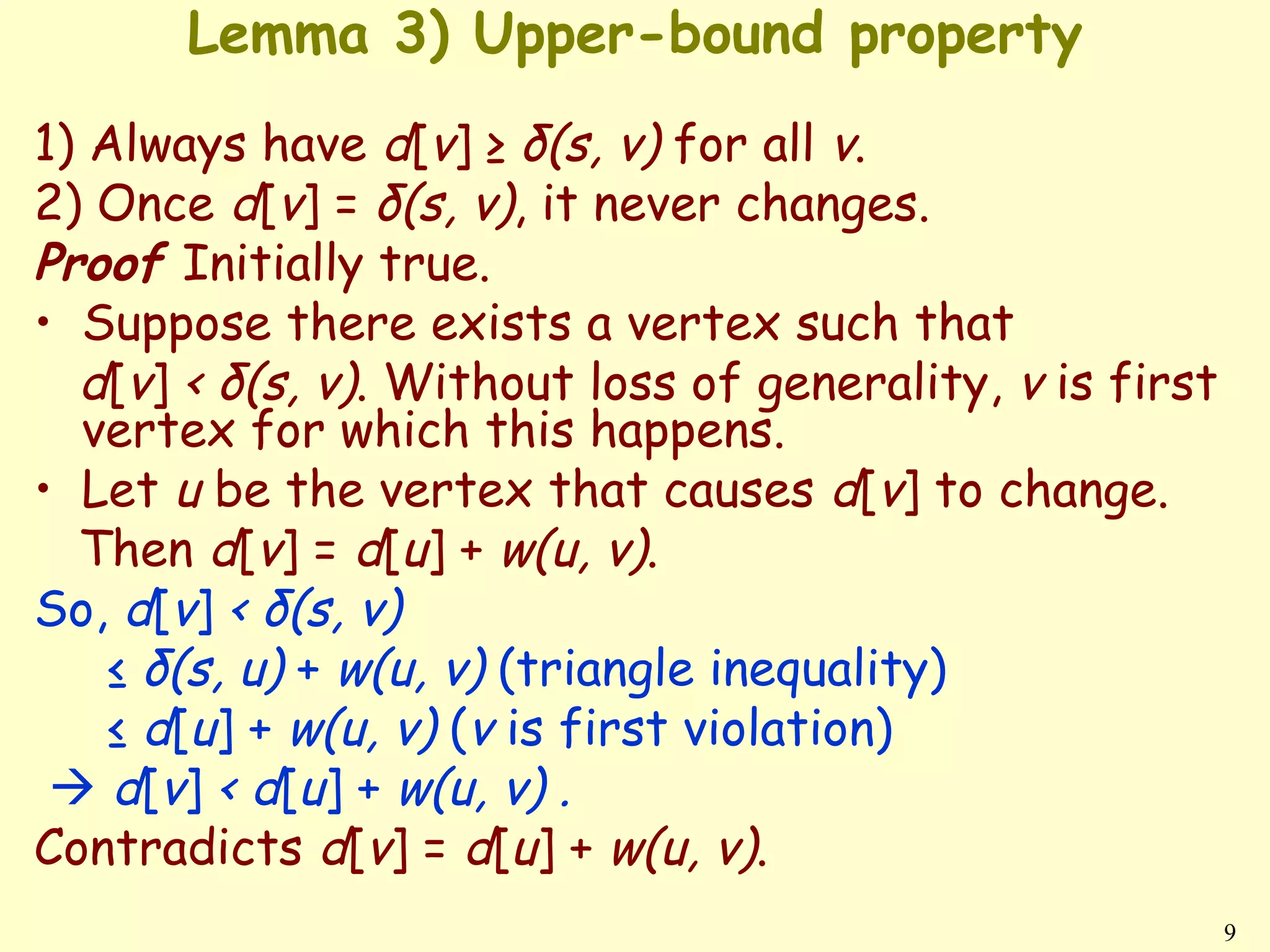 Lemma 3) Upper-bound property
1) Always have d[v] ≥ δ(s, v) for all v.
2) Once d[v] = δ(s, v), it never changes.
Proof Initially true.
• Suppose there exists a vertex such that
  d[v] < δ(s, v). Without loss of generality, v is first
  vertex for which this happens.
• Let u be the vertex that causes d[v] to change.
  Then d[v] = d[u] + w(u, v).
So, d[v] < δ(s, v)
    ≤ δ(s, u) + w(u, v) (triangle inequality)
    ≤ d[u] + w(u, v) (v is first violation)
  d[v] < d[u] + w(u, v) .
Contradicts d[v] = d[u] + w(u, v).
                                                           9
 