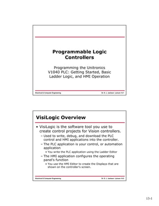 13-1
Dr. D. J. Jackson Lecture 14-1Electrical & Computer Engineering
Programmable Logic
Controllers
Programming the Unitronics
V1040 PLC: Getting Started, Basic
Ladder Logic, and HMI Operation
Dr. D. J. Jackson Lecture 14-2Electrical & Computer Engineering
VisiLogic Overview
• VisiLogic is the software tool you use to
create control projects for Vision controllers.
– Used to write, debug, and download the PLC
control and HMI applications into the controller.
– The PLC application is your control, or automation
application
• You write the PLC application using the Ladder Editor
– The HMI application configures the operating
panel's function
• You use the HMI Editor to create the Displays that are
shown on the controller's screen.
 