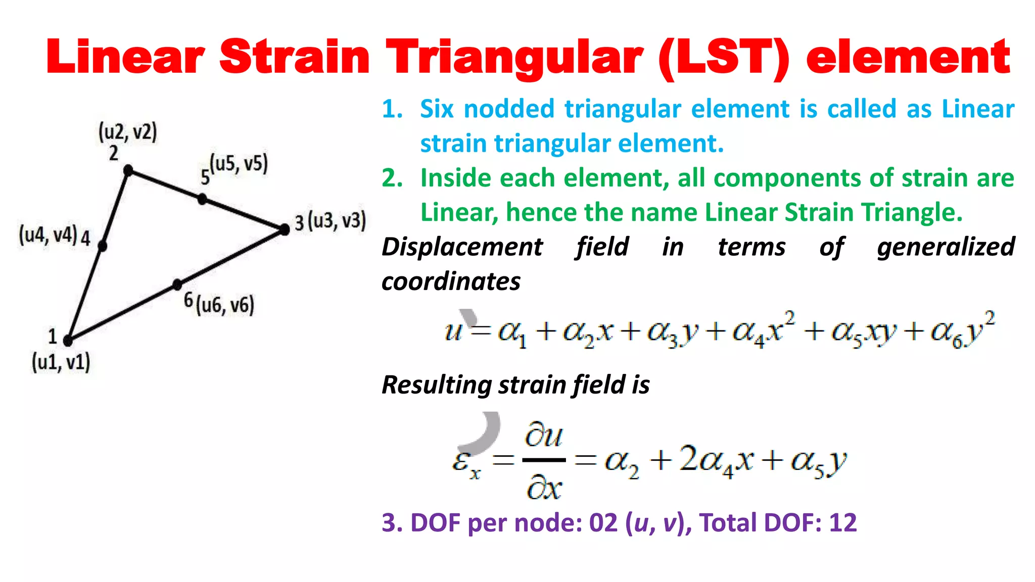 Linear Strain Triangular (LST) element
1. Six nodded triangular element is called as Linear
strain triangular element.
2. Inside each element, all components of strain are
Linear, hence the name Linear Strain Triangle.
Displacement field in terms of generalized
coordinates
Resulting strain field is
3. DOF per node: 02 (u, v), Total DOF: 12
 