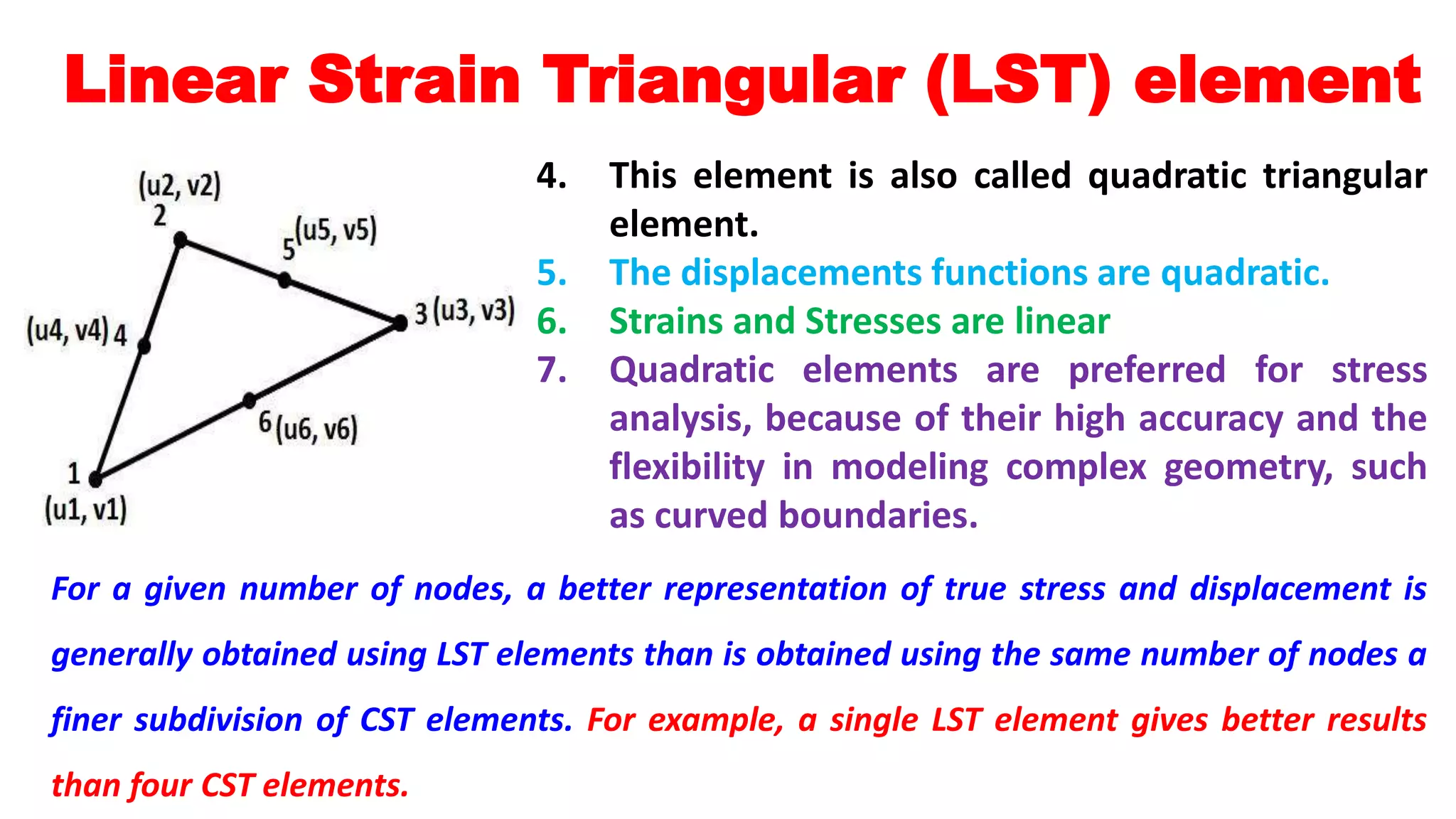 Linear Strain Triangular (LST) element
4. This element is also called quadratic triangular
element.
5. The displacements functions are quadratic.
6. Strains and Stresses are linear
7. Quadratic elements are preferred for stress
analysis, because of their high accuracy and the
flexibility in modeling complex geometry, such
as curved boundaries.
For a given number of nodes, a better representation of true stress and displacement is
generally obtained using LST elements than is obtained using the same number of nodes a
finer subdivision of CST elements. For example, a single LST element gives better results
than four CST elements.
 