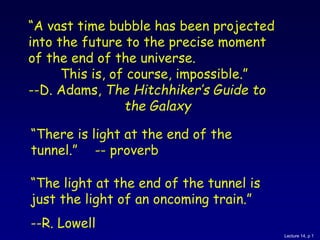 Lecture 14, p 1
“A vast time bubble has been projected
into the future to the precise moment
of the end of the universe.
This is, of course, impossible.”
--D. Adams, The Hitchhiker’s Guide to
the Galaxy
“There is light at the end of the
tunnel.” -- proverb
“The light at the end of the tunnel is
just the light of an oncoming train.”
--R. Lowell
 