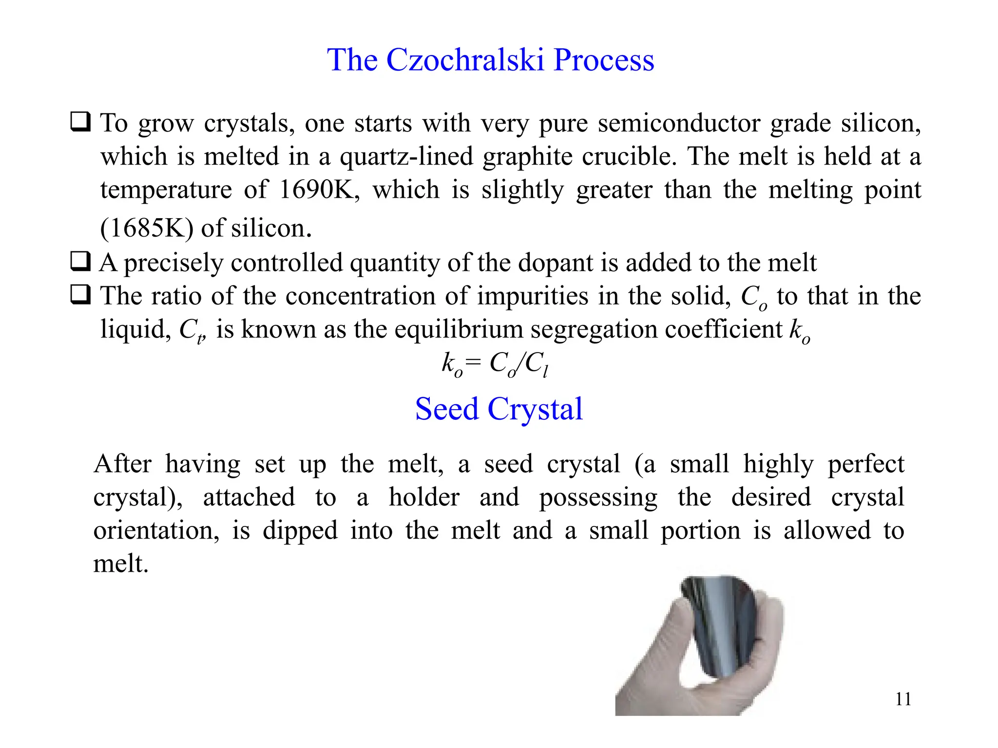 11
The Czochralski Process
‰ To grow crystals, one starts with very pure semiconductor grade silicon,
which is melted in a quartz-lined graphite crucible. The melt is held at a
temperature of 1690K, which is slightly greater than the melting point
(1685K) of silicon.
‰ A precisely controlled quantity of the dopant is added to the melt
‰ The ratio of the concentration of impurities in the solid, Co to that in the
liquid, Ct, is known as the equilibrium segregation coefficient ko
ko= Co/Cl
Seed Crystal
After having set up the melt, a seed crystal (a small highly perfect
crystal), attached to a holder and possessing the desired crystal
orientation, is dipped into the melt and a small portion is allowed to
melt.
 