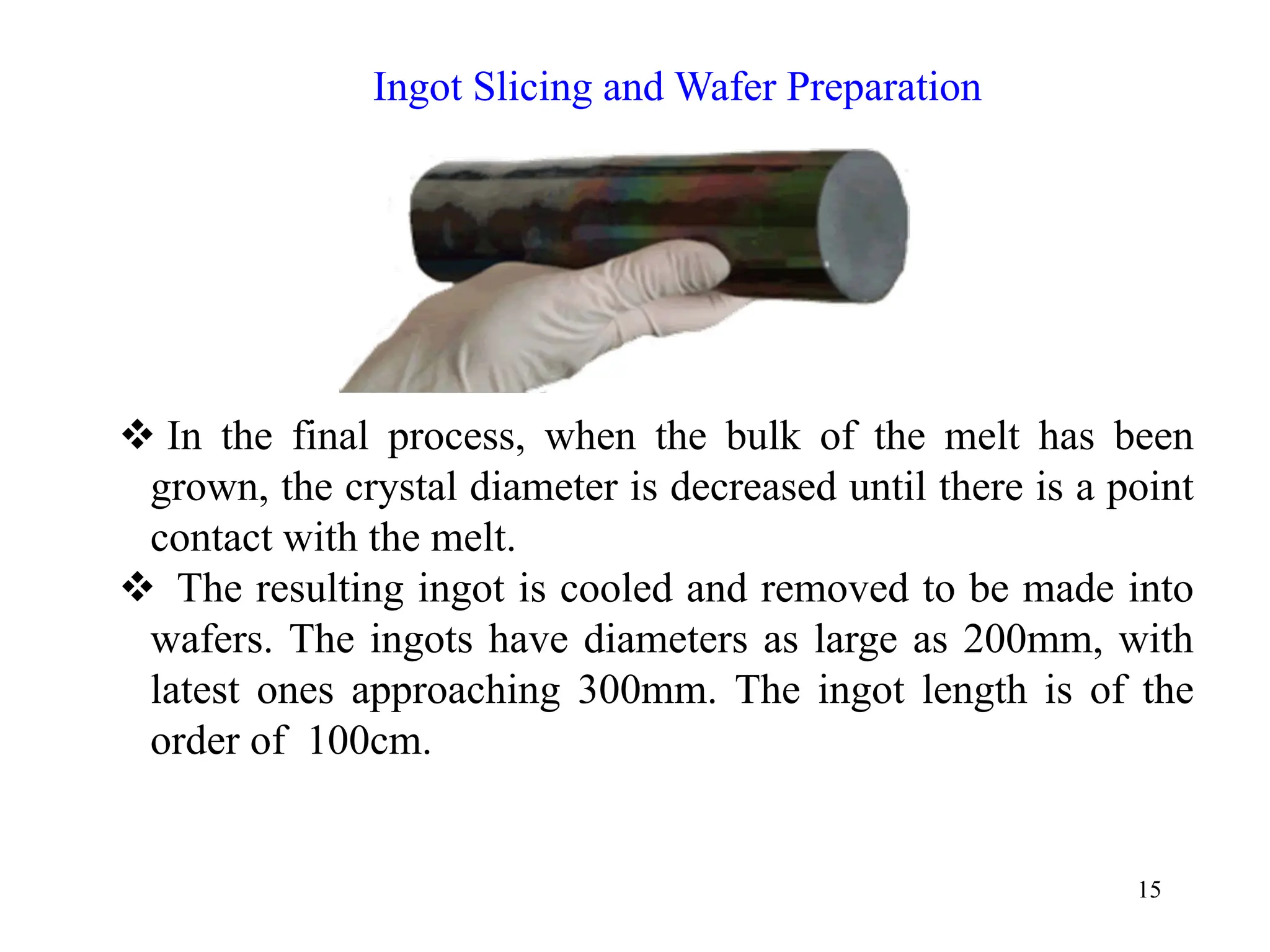15
™ In the final process, when the bulk of the melt has been
grown, the crystal diameter is decreased until there is a point
contact with the melt.
™ The resulting ingot is cooled and removed to be made into
wafers. The ingots have diameters as large as 200mm, with
latest ones approaching 300mm. The ingot length is of the
order of 100cm.
Ingot Slicing and Wafer Preparation
 