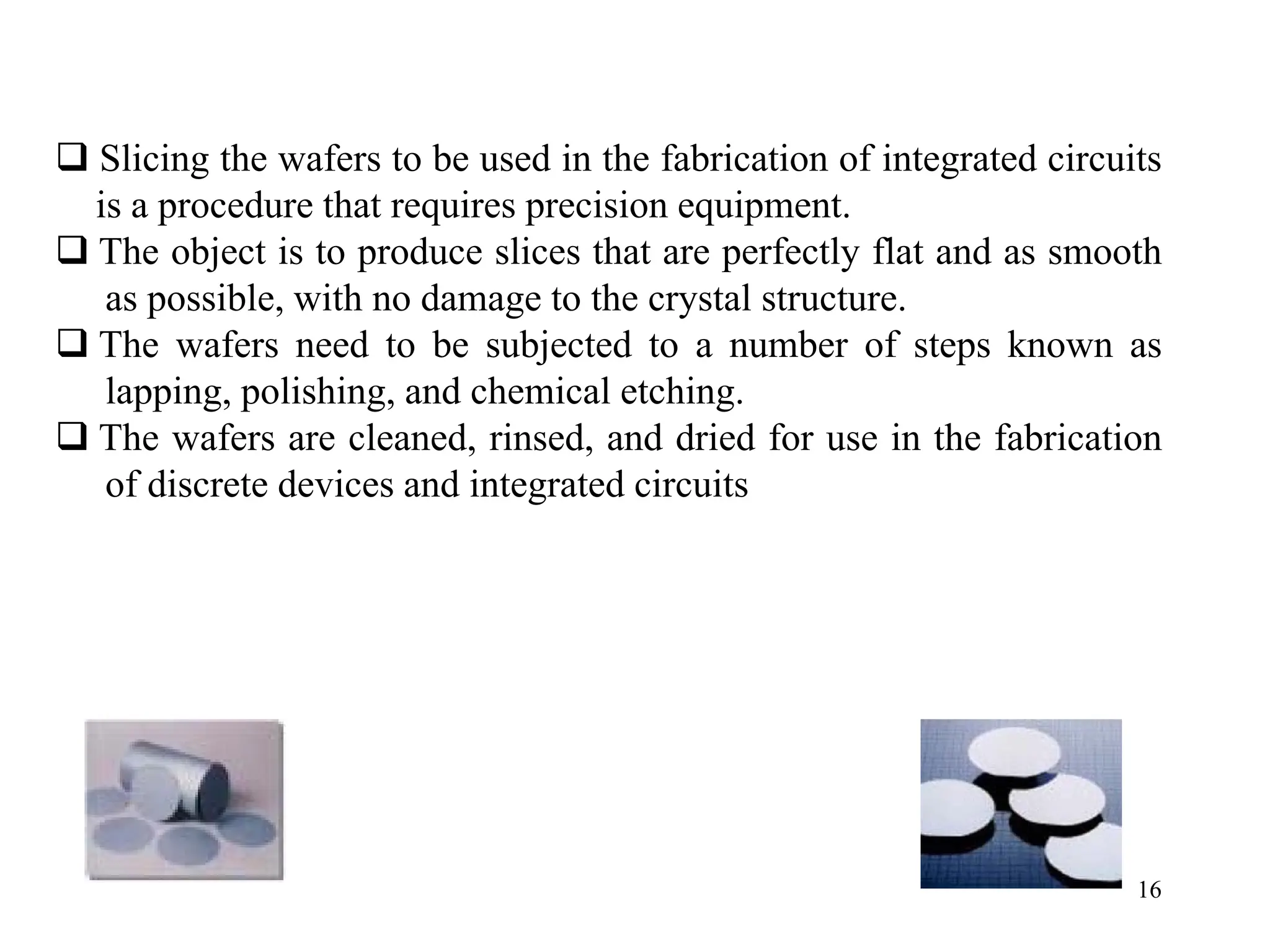 16
‰ Slicing the wafers to be used in the fabrication of integrated circuits
is a procedure that requires precision equipment.
‰ The object is to produce slices that are perfectly flat and as smooth
as possible, with no damage to the crystal structure.
‰ The wafers need to be subjected to a number of steps known as
lapping, polishing, and chemical etching.
‰ The wafers are cleaned, rinsed, and dried for use in the fabrication
of discrete devices and integrated circuits
 